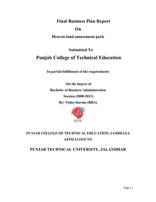                       Final Business Plan Report <br />On <br />Heaven land amusement park<br />                                             Submitted To<br /> Punjab College of Technical Education <br />In partial fulfillment of the requirements<br /> On the degree of <br />Bachelor of Business Administration<br /> Session (2008-2011) <br />By: Nishu sharma (BBA) <br />PUNJAB COLLEGE OF TECHNICAL EDUCATION, LUDHIANA<br />AFFILIATED TO<br />PUNJAB TECHNICAL UNIVERSITY, JALANDHAR <br />1.Executive Summary<br />Amusement park is term for a group of rides and other entertainment attractions assembled for the purpose of entertaining large numbers of people. An amusement park is more elaborate than a simple city park or playground, usually providing attractions meant to cater to children, teenagers and adults. The seasonal celebration is a natural place for development of amusement attractions.<br />This document has been prepared to provide the reader with information about our company, including business structure, company goals, projected growth,start-up costs, an investment analysis and the industry trends.<br />Heaven land has identified the family entertainment industry as its primary interest and to that end the company has focused its efforts on the development of one or more family entertainment centers (FEC) to provide quality family entertainment activities.<br />Quality family entertainment is the focus of Heaven land. The construction and commercialization of one initial FEC is factored into the initial development phase detailed within. The company's proposed FECs will be designed to provide the type of family entertainment and adventure the current market demands.<br />The first proposed place for Heaven land is Amritsar, batala road. We hired 2 acre land to build best family entertainment centre. Based on the current entertainment prices and cost of revenue structure in the local amusement, we believe that our anticipated FEC's will have the potential of several Rs. 5 crore.<br />With our strong management team and our aggressive marketing plan, we project a consistent and minimum annual growth of five percent<br />1.1 Vision <br />Vision of Heaven Land is to be famous among people with in a year and set up new branches all over the India.<br />1.2 Mission<br />Heaven Land sole purpose is to establish a profitable and well managed company while at the same time creating an atmosphere of fun and excitement for the entire family, with activities designed to please the local residents, as well as the tourist base of Punjab<br />1.3 Objectives<br />The company's objective is to build quality, full-service Family Entainment Center.Our goals include:<br />To increase the loyal customers towards the company<br />An modest increase in our gross profit within the second year of operation<br />2. Services<br />Our FEC's will provide customers with a wholesome environment that provides amusement, entertainment, excitement, competition, year round activities and great food at affordable prices.<br />Although there is currently no competition in the immediate area in which we plan to establish our FECs.<br />To that end, the company plans to become profitable and retain a solid leadership position in the marketplace by providing:<br />Indoor facilities <br />Year round play with a wide variety of activities - Our season never stops.<br />Seasoned, successful management team.<br />Contracting top FEC consultants - To counsel on key attraction layout and design.<br />Working with USU Extension Program - Determining tourism impact.<br />Working with Department of Tourism -.<br />Customer Incentive Program - Reward frequent visitors/customers.<br />Easy access <br />2.1 Service Description<br />The ability of Heaven Land to accomplish its goals and lead the local family entertainment industry depends upon the expertise of the management team. Our expertise will create a place where adults can enjoy great food, terrific drinks and the latest interactive games - all in one place.  <br />2.2 Future Services<br />Heaven land will expand its family entertainment activities during its first year of operation, by adding bumper boats, go-carts and other attractions as discussed elsewhere in our plan.<br />In addition Heaven land is already working on contingency plans for adding more facilities. <br />To further increase revenues and public attraction, Heaven land is working to establish several other entertainment (outdoor) activities  such as the Sky coaster.<br />3. Strategy and Implementation Summary<br />Our services will be positioned to provide our customers with a premium amusement and entertainment experience.<br />Thus our pricing strategy will be to charge a premium price as per industry standards.<br />Heaven land will also work toward establishing community involvement programs that will demonstrate how the business can contribute to a better quality of community life.<br />3.1 Competitive Edge<br />The high standards set by our company and our location is going to make it very difficult for competitors to enter and survive in the market area.<br />Heaven land research shows that the opportunity exists to provide a high-quality service in a family-oriented environment, where we can offer competitive pricing to our customers and still make an outstanding profit in this demanding market.<br />The keys to our competitive edge<br />There are several critical issues based on the lifestyles of the area for our business to be accepted and survive.<br />Produce maximum profits, but still able to offer affordable entertainment<br />Provide the best games/family sports<br />Great food<br />Little or no educational curve<br />Repeat customers/tournaments/enjoyment<br />Provide activities for a large range of age groups<br />Unique in design with comfortable ambience<br />Exciting work environment<br />3.2 Basic Business information<br />Location: Heaven land will be located in Amritsar , near petrol pump batala road.<br />Title: Heaven land amusement park.<br />Cost: 5 crore<br />Time: 1 year<br />Contact information: Ph.no. 0183-2682721,Mb.09779701430, fax: 0183-2862722<br />www.heavenland.com Mail us at heaven_land@yahoo.com<br />Professional advisors:<br />,[object Object]