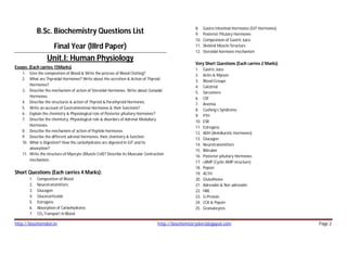http://biochemden.in http://biochemistryden.blogspot.com Page 2
B.Sc. Biochemistry Questions List
Final Year (IIIrd Paper)
Unit.I: Human Physiology
Essays: (Each carries 15Marks)
1. Give the composition of Blood & Write the process of Blood Clotting?
2. What are Thyroidal Hormones? Write about the secretion & Action of Thyroid
Hormones?
3. Describe the mechanism of action of Steroidal Hormones. Write about Gonadal
Hormones.
4. Describe the structures & action of Thyroid & Parathyroid Hormones.
5. Write an account of Gastrointestinal Hormones & their functions?
6. Explain the chemistry & Physiological role of Posterior pituitary Hormones?
7. Describe the chemistry, Physiological role & disorders of Adrenal Medullary
Hormones.
8. Describe the mechanism of action of Peptide hormones
9. Describe the different adrenal hormones, their chemistry & function.
10. What is Digestion? How the carbohydrates are digested in GIT and its
absorption?
11. Write the structure of Myocyte (Muscle Cell)? Describe its Muscular Contraction
mechanism.
Short Questions (Each carries 4 Marks):
1. Composition of Blood
2. Neurotransmitters
3. Glucagon
4. Glucocorticoids
5. Estrogens
6. Absorption of Carbohydrates
7. CO2 Transport in Blood
8. Gastro Intestinal Hormones (GIT Hormones)
9. Posterior Pitutary Hormones
10. Composision of Gastric Juice
11. Skeletal Muscle Structure
12. Steroidal hormone mechanism
Very Short Questions (Each carries 2 Marks)
1. Gastric Juice
2. Actin & Myosin
3. Blood Groups
4. Calcitriol
5. Sarcomere
6. CSF
7. Anemia
8. Cushing’s Syndrome
9. PTH
10. ESR
11. Estrogens
12. ADH (Antidiuretic Hormones)
13. Glucagon
14. Neurotransmitters
15. Bilirubin
16. Posterior pituitary Hormones
17. cAMP (Cyclic AMP structure)
18. Pepsin
19. ACTH
20. Glutathione
21. Adrenalin & Nor-adrenalin
22. HRE
23. G-Protein
24. CCK & Pepsin
25. Granulocytes
 