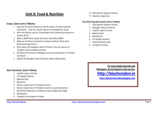 http://biochemden.in http://biochemistryden.blogspot.com Page 3
Unit.II: Food & Nutrition
Essays: (Each carries 15Marks)
1. Describe the determination of calorific values of Foods by Bomb
calorimeter. Give the calorific values of Carbohydrates & fats.
2. Write the dietary sources, Physiological role & deficiency diseases of
Vitamin B6 & C.
3. What is BMR? Write about the factors that affect BMR?
4. What are the Macro elements in Human nutrition? Write their
Nutritional importance?
5. Write about the biological value of Protein. Give the sources of
Complete and Incomplete proteins.
6. Describe the Structure & Biological function and disorders of Thiamin
and Niacin
7. Explain the Biological value of Protein calorie Malnutrition.
Short Questions: (Each 4 Marks)
1. Calorific values of Foods
2. Fat-Soluble vitamins
3. Balanced Diet
4. Marasmus
5. Dietary requirement of Pregnant women
6. Dietary requirement of Pregnant women & Lactating women
7. Nutritional importance of Selenium (Se) & Megnesium (Mg)
8. Kwashiorkor
9. Complete & Incomplete Proteins
10. SDA (Specific Dynamic Action)
11. Obesity & objections
Very Short Questions (Each carries 2 Marks)
1. SDA (Specific Dynamic Action)
2. Biological Value of Proteins
3. Calorific value of Foods
4. Balanced diet
5. Kwashiorkor
6. Fat-Soluble vitamins
7. Essential Amino acids
8. Complete Proteins
For more Study materials and
Old papers, do not forget to visit our site:
http://biochemden.in
http://biochemistryden.blogspot.com
 