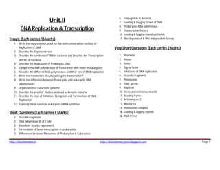http://biochemden.in http://biochemistryden.blogspot.com Page 7
Unit.II
DNA Replication & Transcription
Essays: (Each carries 15Marks)
1. Write the experimental proof for the semi-conservative method of
Replication of DNA
2. Describe the Topoisomerase.
3. Describe the synthesis of RNA in bacteria (or) Describe the Transcription
process in bacteria
4. Describe the Replication of Prokaryotic DNA
5. Compare the RNA polymerases of Prokaryotes with those of eukaryotes.
6. Describe the different DNA polymerases and their role in DNA replication
7. Write the mechanism of eukaryotic gene transcription?
8. Write the difference between Prokaryotic and eukaryotic DNA
polymerases?
9. Organization of Eukaryotic genome.
10. Describe the proof of Nucleic acids act as Genetic material
11. Describe the step of Initiation, Elongation and Termination of DNA
Replication.
12. Transcriptional events in eukaryotic mRNA synthesis
Short Questions (Each carries 4 Marks):
1. Okazakii fragments
2. DNA polymerase.III of E.coli
3. Meselson - stahl’s experiment
4. Termination of Gene transcription in prokaryotes
5. Differences between Ribosomes of Prokaryotes & Eukaryotes
6. Conjugation in Bacteria
7. Leading & Lagging strand of DNA
8. Prokaryotic RNA polymerase
9. Transcription factors
10. Leading & lagging strand syntheisis
11. Rho dependent & Rho independent factors
Very Short Questions (Each carries 2 Marks)
1. Promoter
2. Primer
3. Gene
4. Sigma factor
5. Inhibitors of DNA replication
6. Okazakii fragments
7. Primosome
8. DNA gyrase
9. Replicon
10. Sense and Antisense strands
11. Reading frame
12. Actinomycin.D
13. Rho-factor
14. Primosome complex
15. Leading & lagging strands
16. RNA Primer
 