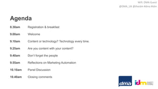 Agenda
8.30am Registration & breakfast
9.00am Welcome
9.10am Content or technology? Technology every time.
9.25am Are you content with your content?
9.40am Don’t forget the people
9.55am Reflections on Marketing Automation
10.10am Panel Discussion
10.40am Closing comments
Wifi: DMA Guest
@DMA_UK @theidm #dma #idm
 