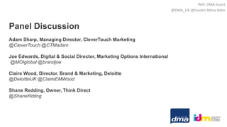 Panel Discussion
Adam Sharp, Managing Director, CleverTouch Marketing
@CleverTouch @CTMadam
Joe Edwards, Digital & Social Director, Marketing Options International
@MOIglobal @brandjoe
Claire Wood, Director, Brand & Marketing, Deloitte
@DeloitteUK @ClaireEMWood
Shane Redding, Owner, Think Direct
@ShaneRddng
Wifi: DMA Guest
@DMA_UK @theidm #dma #idm
 