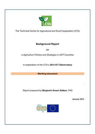 The Technical Centre for Agricultural and Rural Cooperation (CTA)
Background Report
on
e-Agriculture Policies and Strategies in ACP Countries
In preparation of the CTA’s 2013 ICT Observatory
Working document
.
Report prepared by Benjamin Kwasi Addom, PhD
January 2013
 