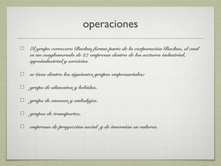 operaciones
El grupo cervecero Backus forma parte de la corporación Backus, el cual
es un conglomerado de 27 empresas dentro de los sectores industrial,
agroindustrial y servicios
se tiene dentro los siguientes grupos empresariales:
grupo de alimentos y bebidas.
grupo de envases y embalajes.
grupos de transportes.
empresas de proyección social y de inversión en valores.
 
