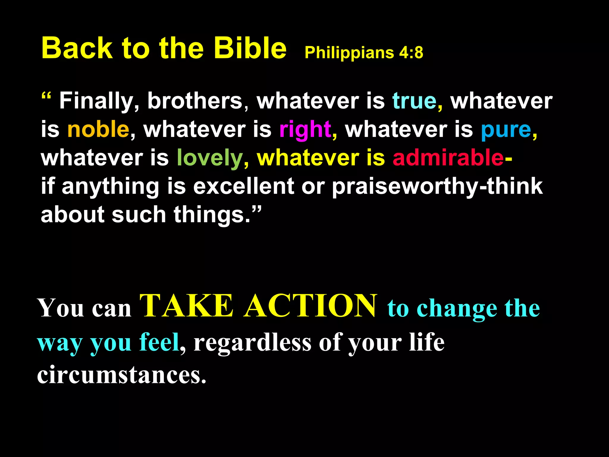 Back to the Bible Philippians 4:8
“ Finally, brothers, whatever is true, whatever
is noble, whatever is right, whatever is pure,
whatever is lovely, whatever is admirable-
if anything is excellent or praiseworthy-think
about such things.”
You can TAKE ACTION to change the
way you feel, regardless of your life
circumstances.
 