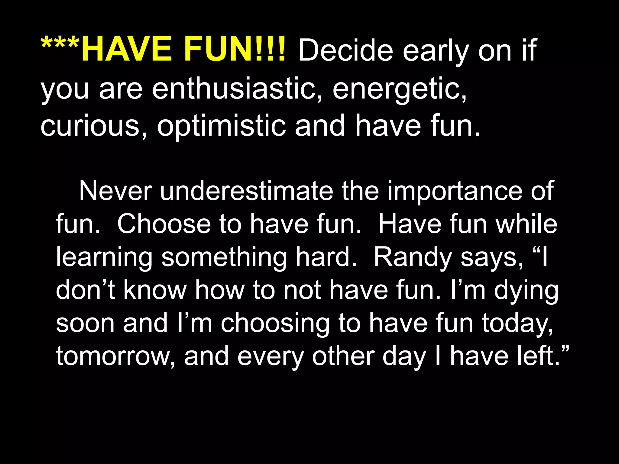 ***HAVE FUN!!! Decide early on if
you are enthusiastic, energetic,
curious, optimistic and have fun.
Never underestimate the importance of
fun. Choose to have fun. Have fun while
learning something hard. Randy says, “I
don’t know how to not have fun. I’m dying
soon and I’m choosing to have fun today,
tomorrow, and every other day I have left.”
 