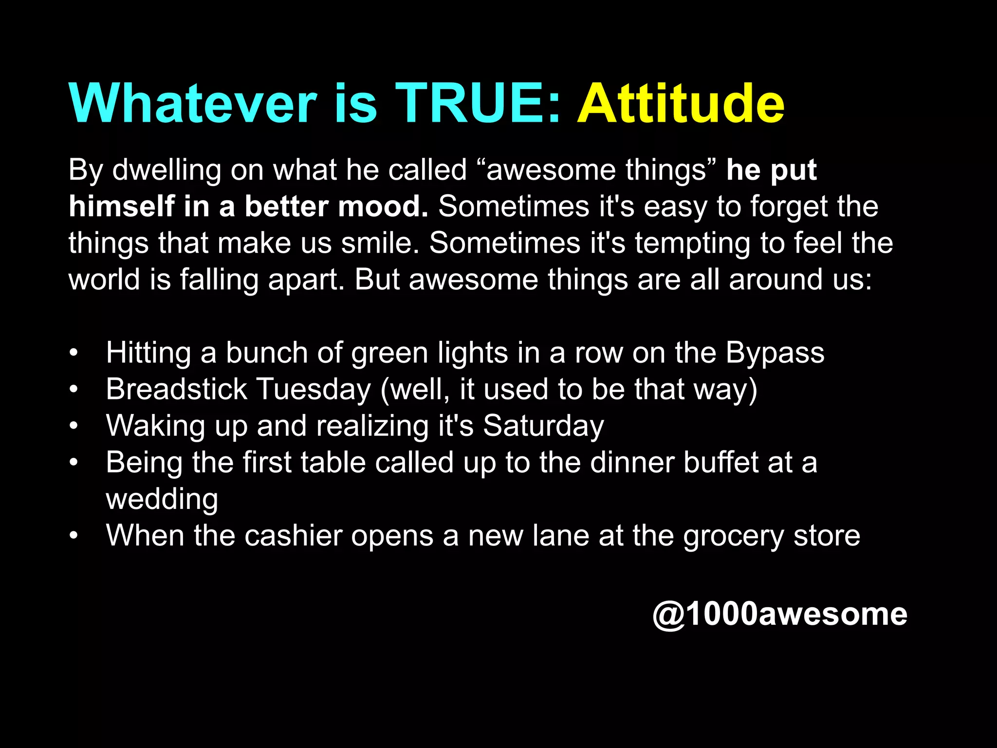 Whatever is TRUE: Attitude
By dwelling on what he called “awesome things” he put
himself in a better mood. Sometimes it's easy to forget the
things that make us smile. Sometimes it's tempting to feel the
world is falling apart. But awesome things are all around us:
• Hitting a bunch of green lights in a row on the Bypass
• Breadstick Tuesday (well, it used to be that way)
• Waking up and realizing it's Saturday
• Being the first table called up to the dinner buffet at a
wedding
• When the cashier opens a new lane at the grocery store
@1000awesome
 