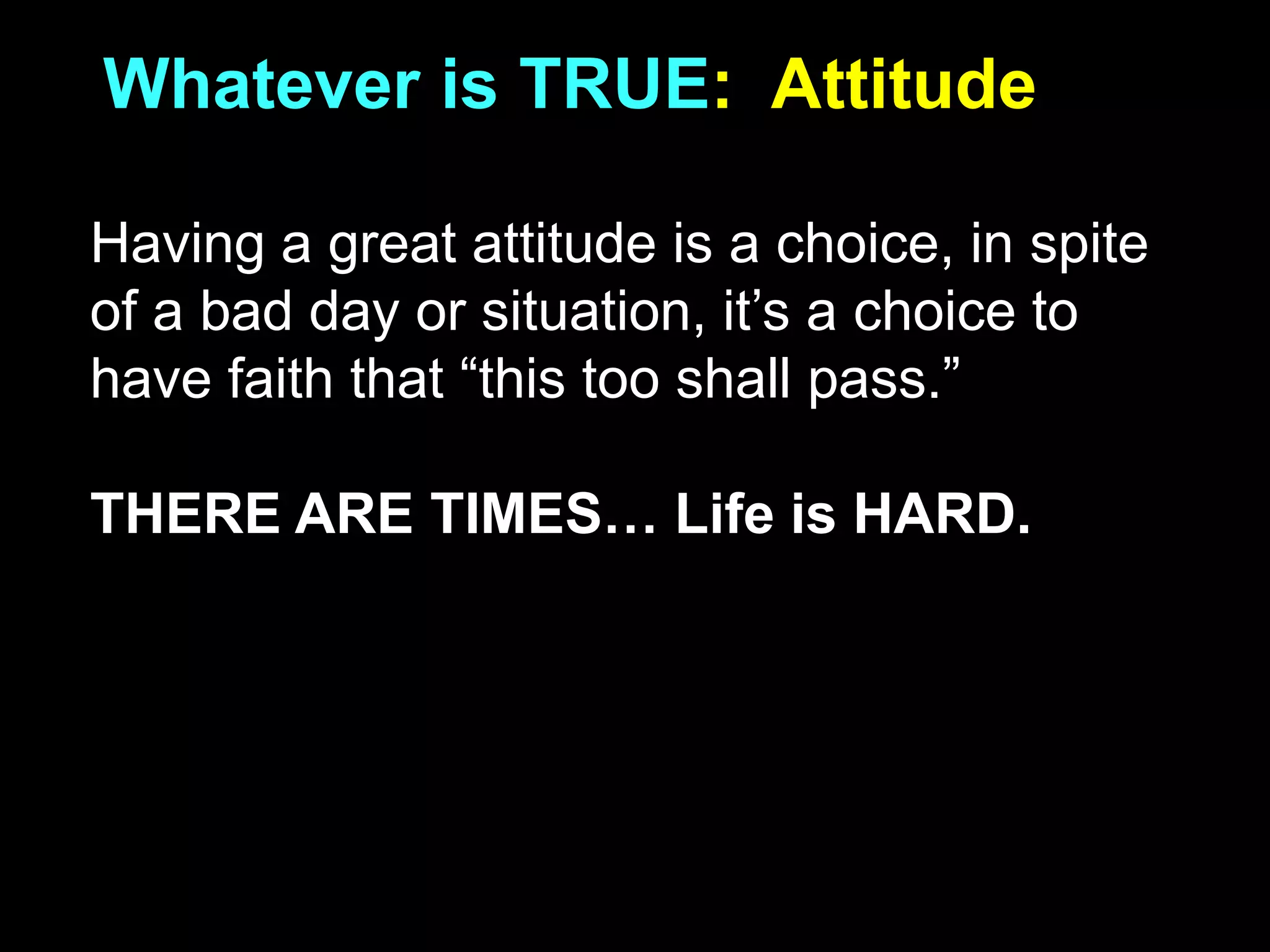 Whatever is TRUE: Attitude
Having a great attitude is a choice, in spite
of a bad day or situation, it’s a choice to
have faith that “this too shall pass.”
THERE ARE TIMES… Life is HARD.
 