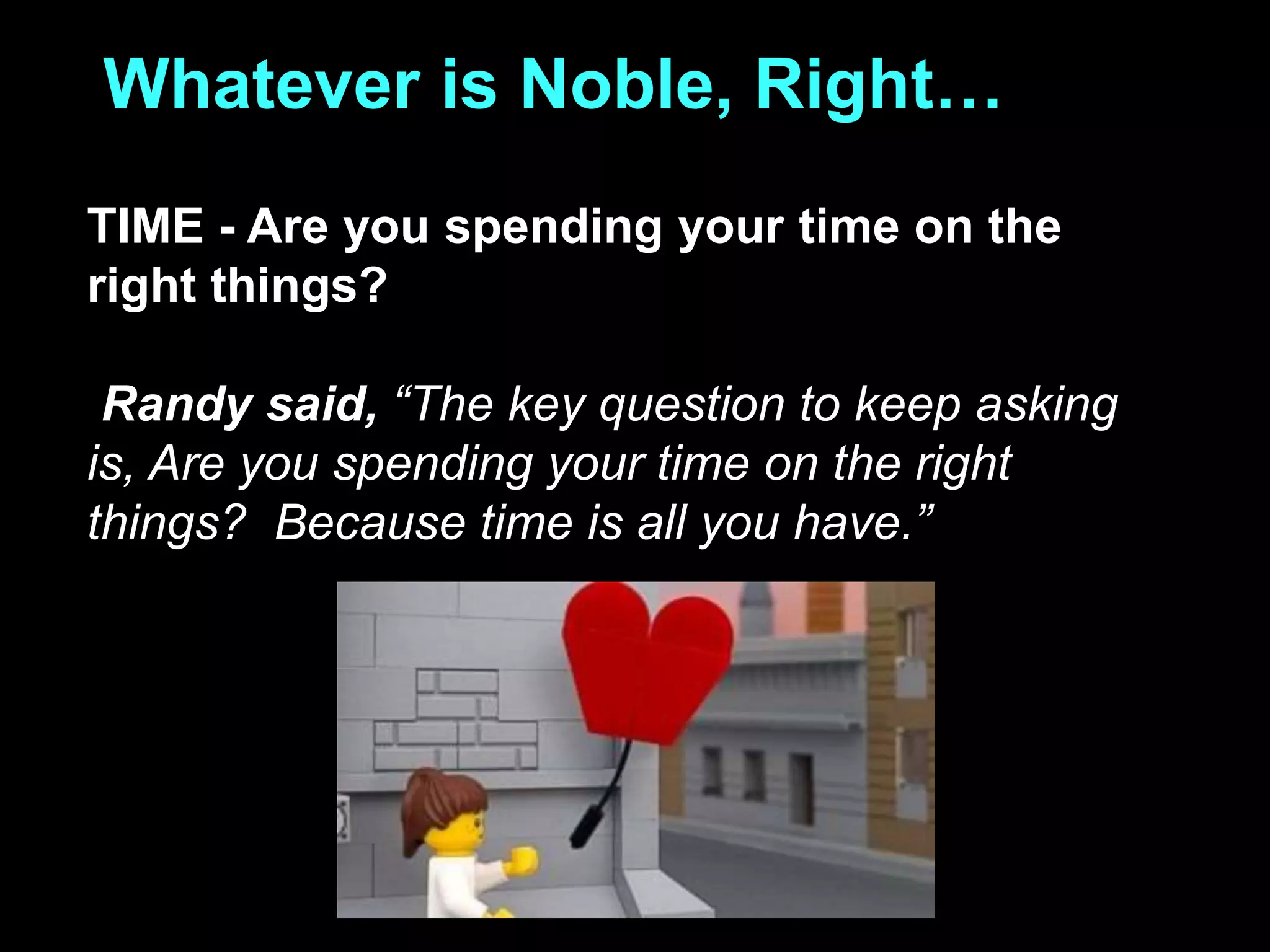 Whatever is Noble, Right…
TIME - Are you spending your time on the
right things?
Randy said, “The key question to keep asking
is, Are you spending your time on the right
things? Because time is all you have.”
 