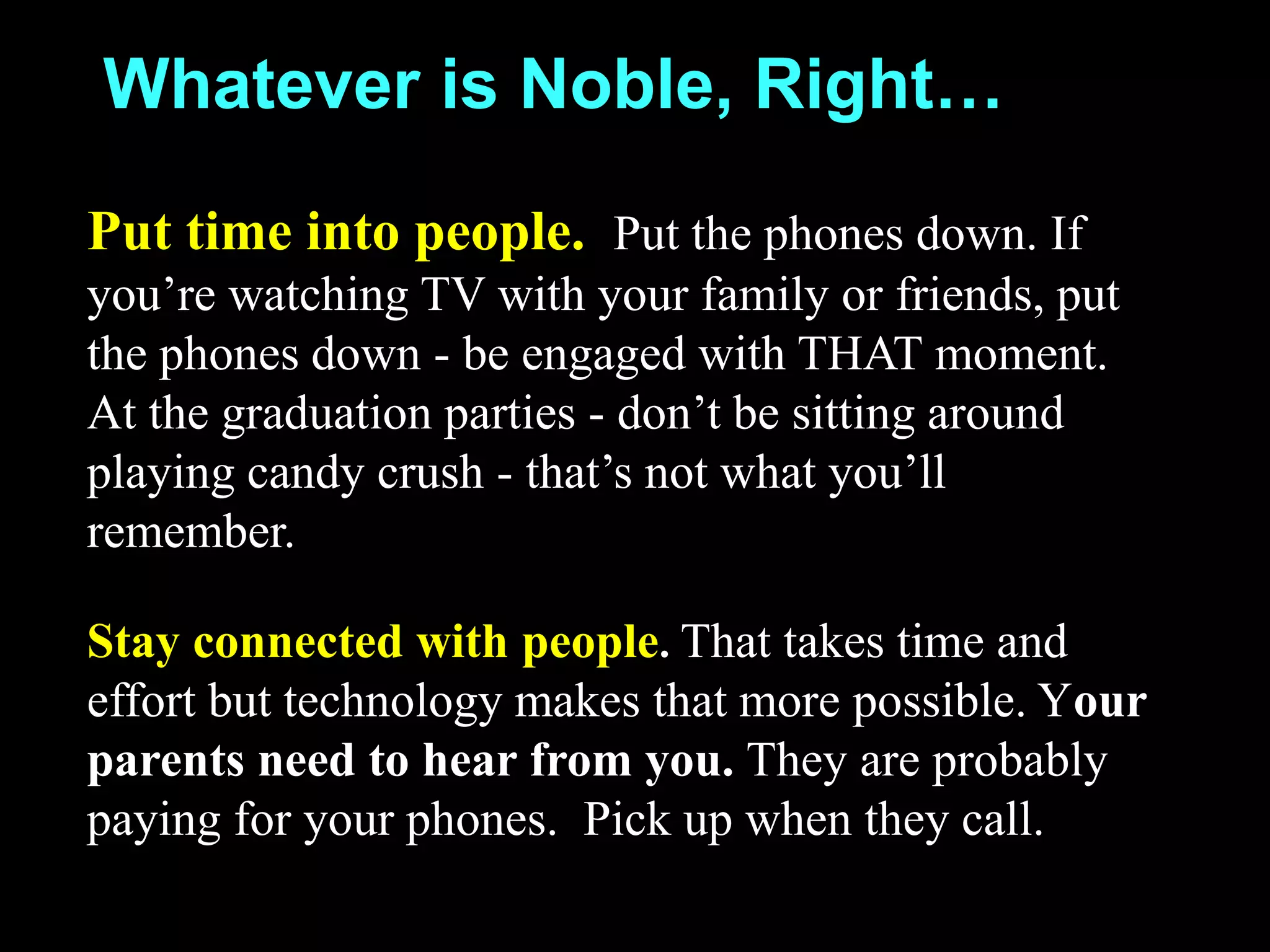 Whatever is Noble, Right…
Put time into people. Put the phones down. If
you’re watching TV with your family or friends, put
the phones down - be engaged with THAT moment.
At the graduation parties - don’t be sitting around
playing candy crush - that’s not what you’ll
remember.
Stay connected with people. That takes time and
effort but technology makes that more possible. Your
parents need to hear from you. They are probably
paying for your phones. Pick up when they call.
 