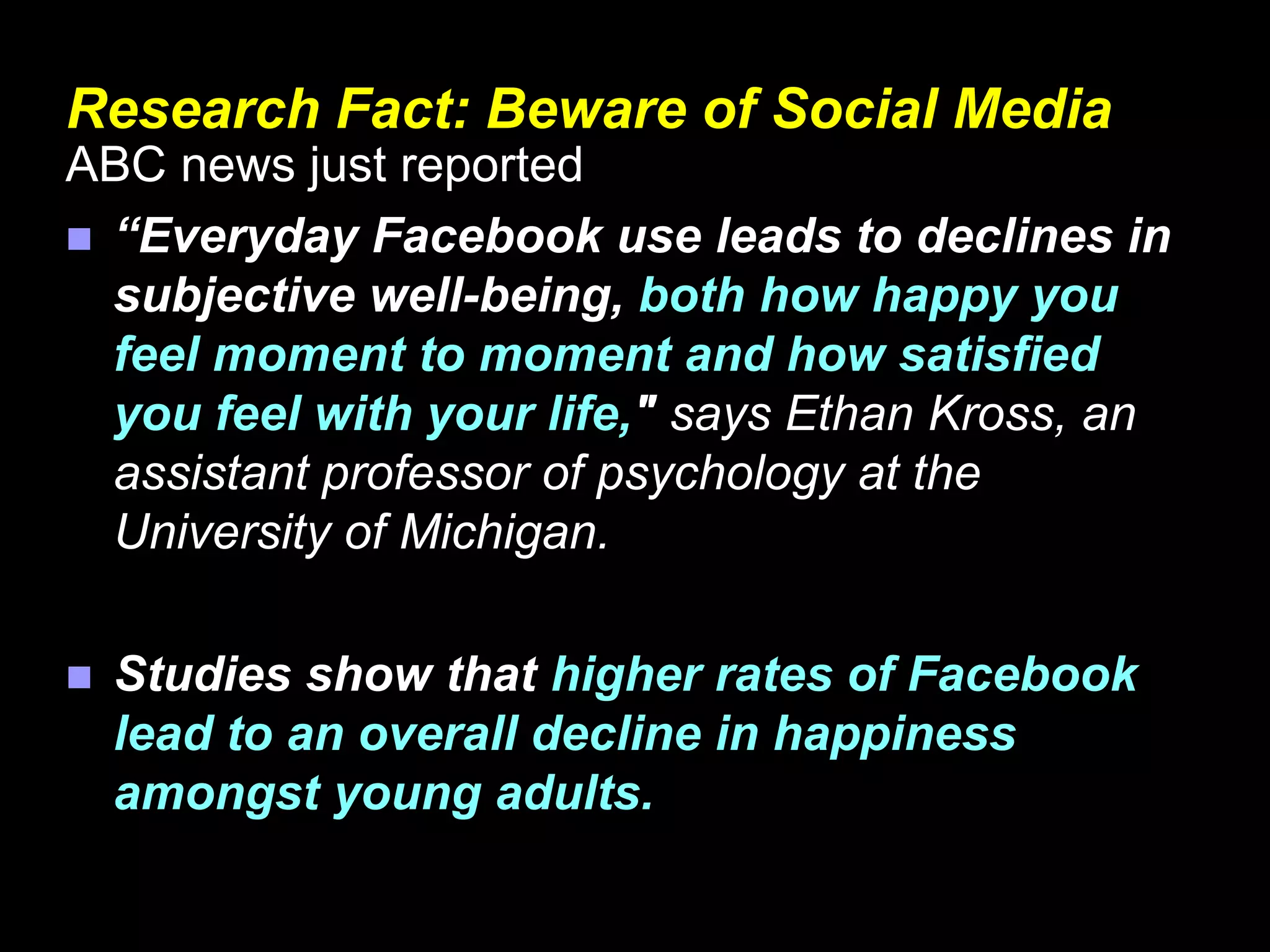Research Fact: Beware of Social Media
ABC news just reported
 “Everyday Facebook use leads to declines in
subjective well-being, both how happy you
feel moment to moment and how satisfied
you feel with your life," says Ethan Kross, an
assistant professor of psychology at the
University of Michigan.
 Studies show that higher rates of Facebook
lead to an overall decline in happiness
amongst young adults.
 