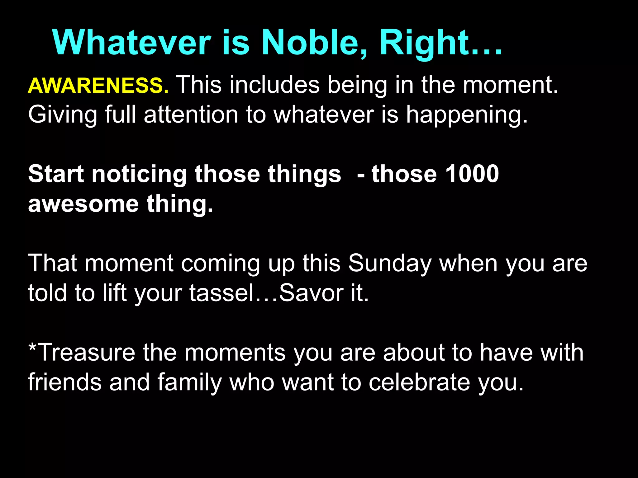 Whatever is Noble, Right…
AWARENESS. This includes being in the moment.
Giving full attention to whatever is happening.
Start noticing those things - those 1000
awesome thing.
That moment coming up this Sunday when you are
told to lift your tassel…Savor it.
*Treasure the moments you are about to have with
friends and family who want to celebrate you.
 