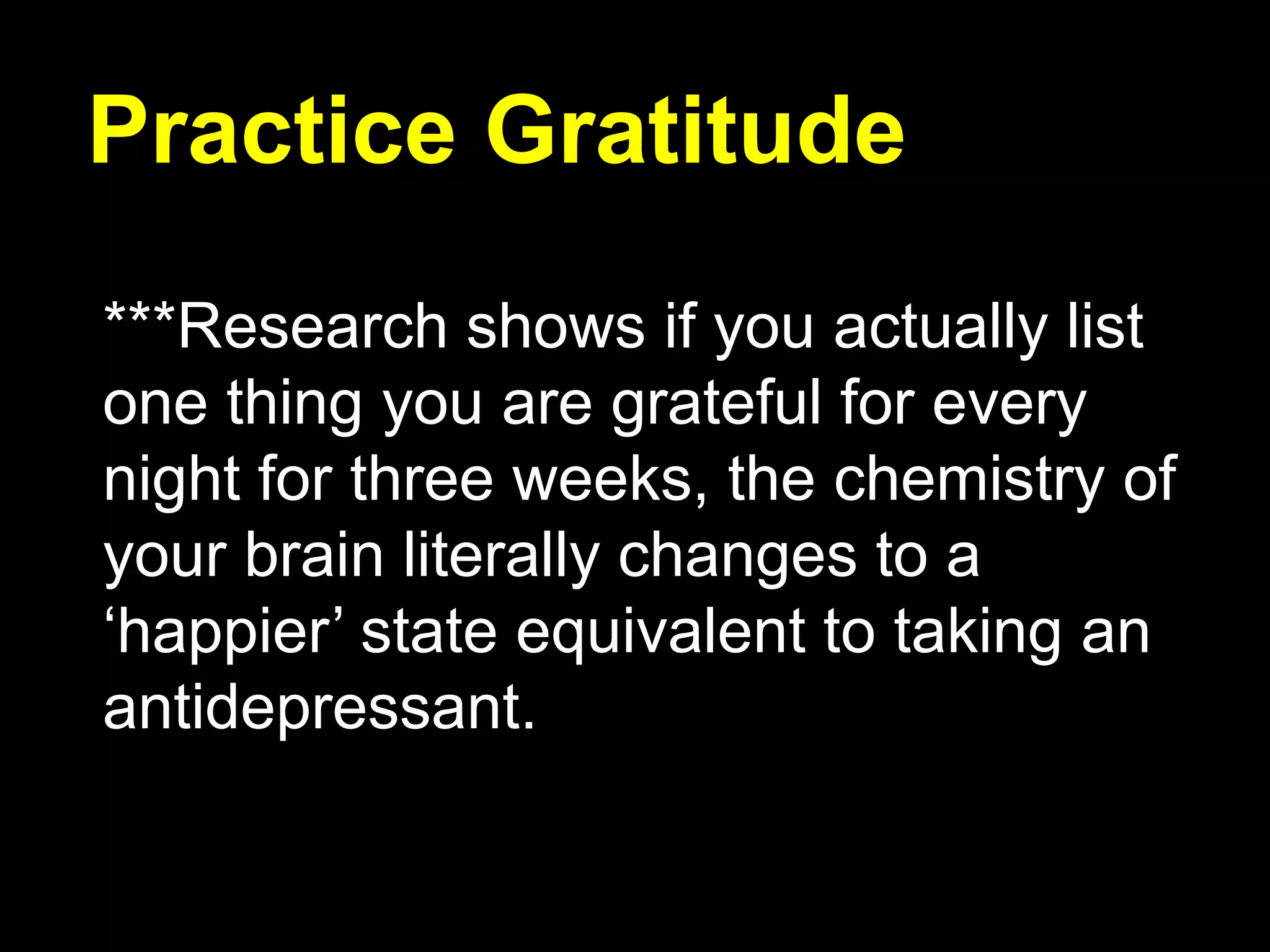 Practice Gratitude
***Research shows if you actually list
one thing you are grateful for every
night for three weeks, the chemistry of
your brain literally changes to a
‘happier’ state equivalent to taking an
antidepressant.
 