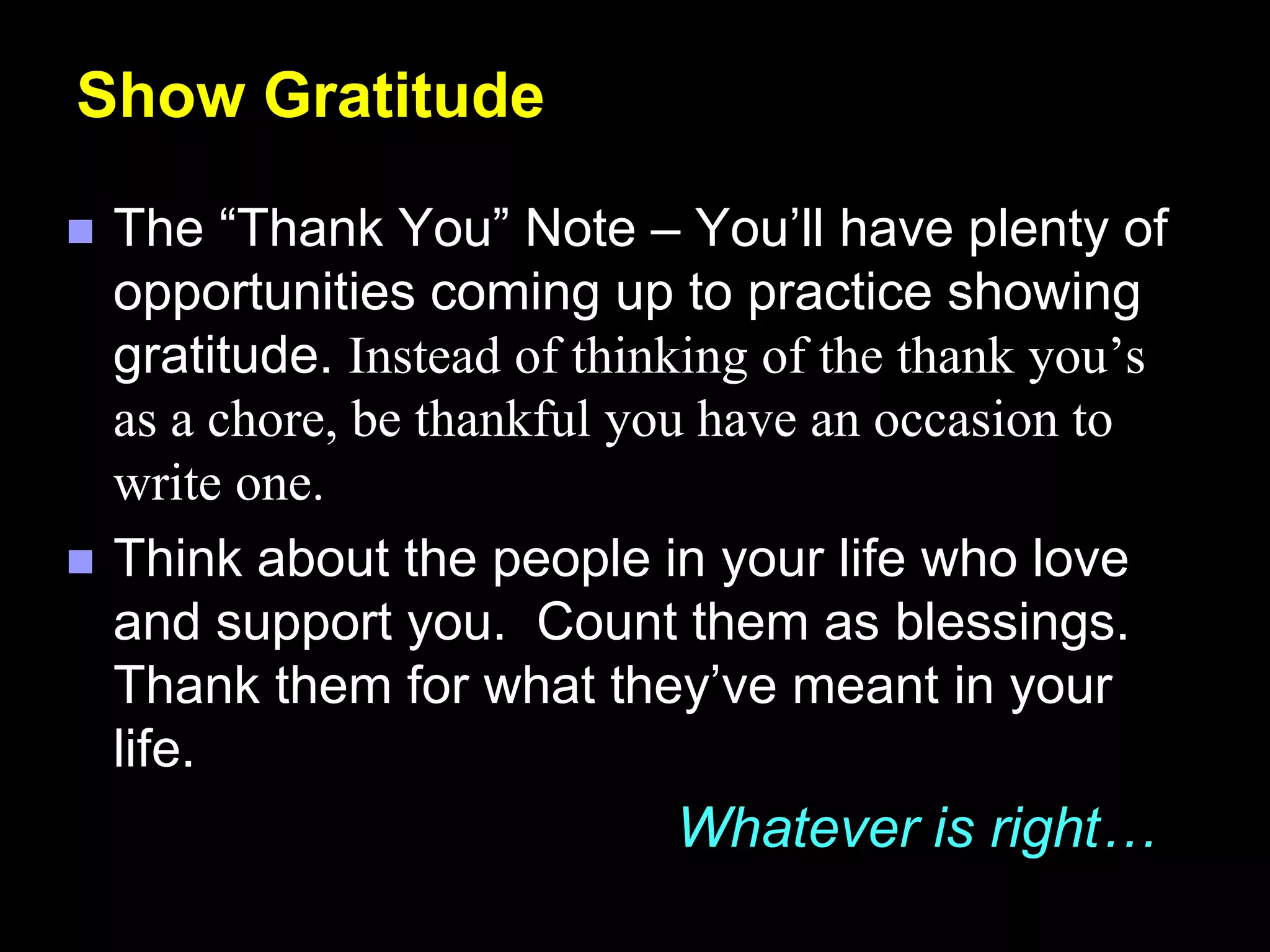 Show Gratitude
 The “Thank You” Note – You’ll have plenty of
opportunities coming up to practice showing
gratitude. Instead of thinking of the thank you’s
as a chore, be thankful you have an occasion to
write one.
 Think about the people in your life who love
and support you. Count them as blessings.
Thank them for what they’ve meant in your
life.
Whatever is right…
 