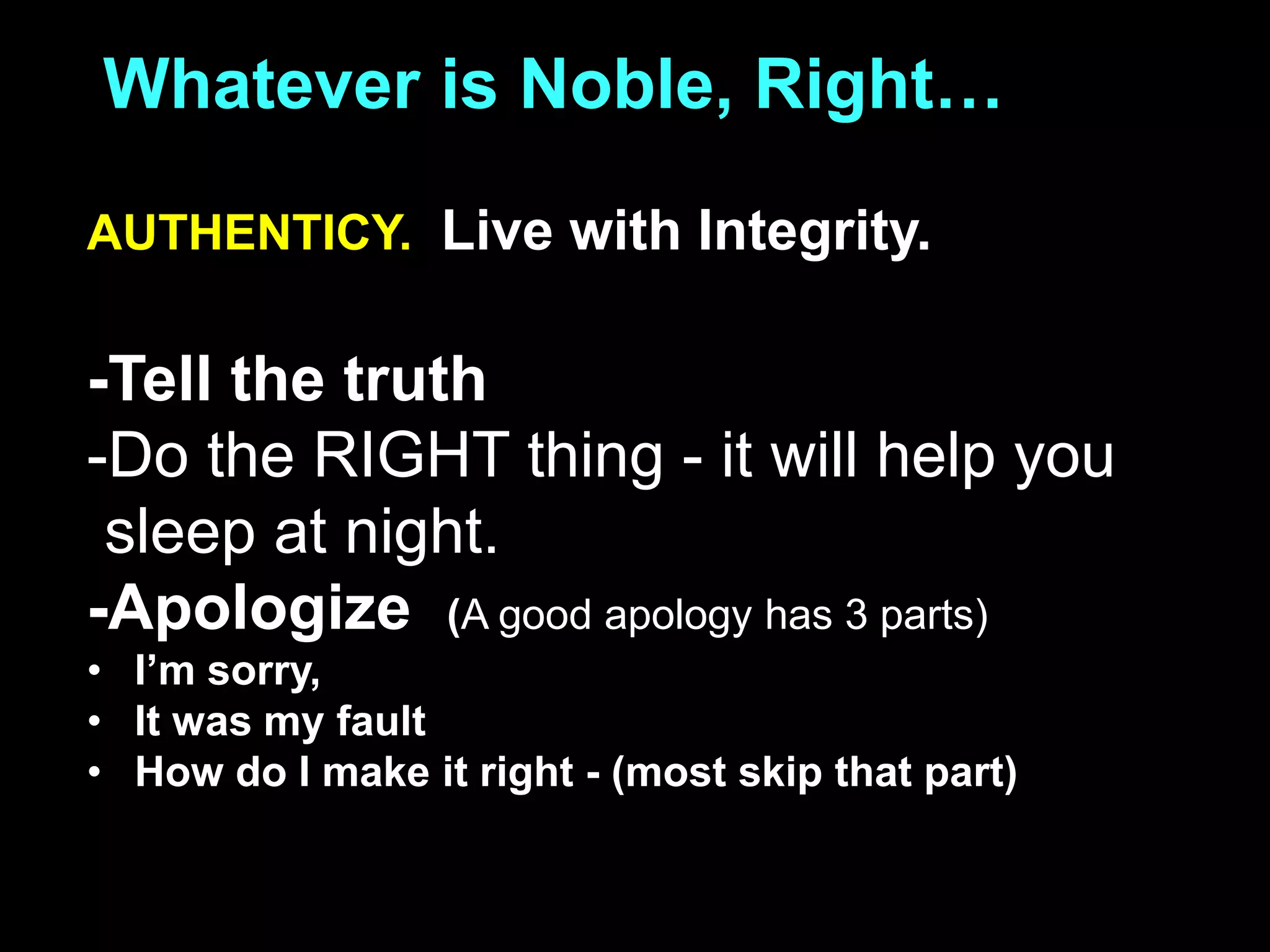 Whatever is Noble, Right…
AUTHENTICY. Live with Integrity.
-Tell the truth
-Do the RIGHT thing - it will help you
sleep at night.
-Apologize (A good apology has 3 parts)
• I’m sorry,
• It was my fault
• How do I make it right - (most skip that part)
 