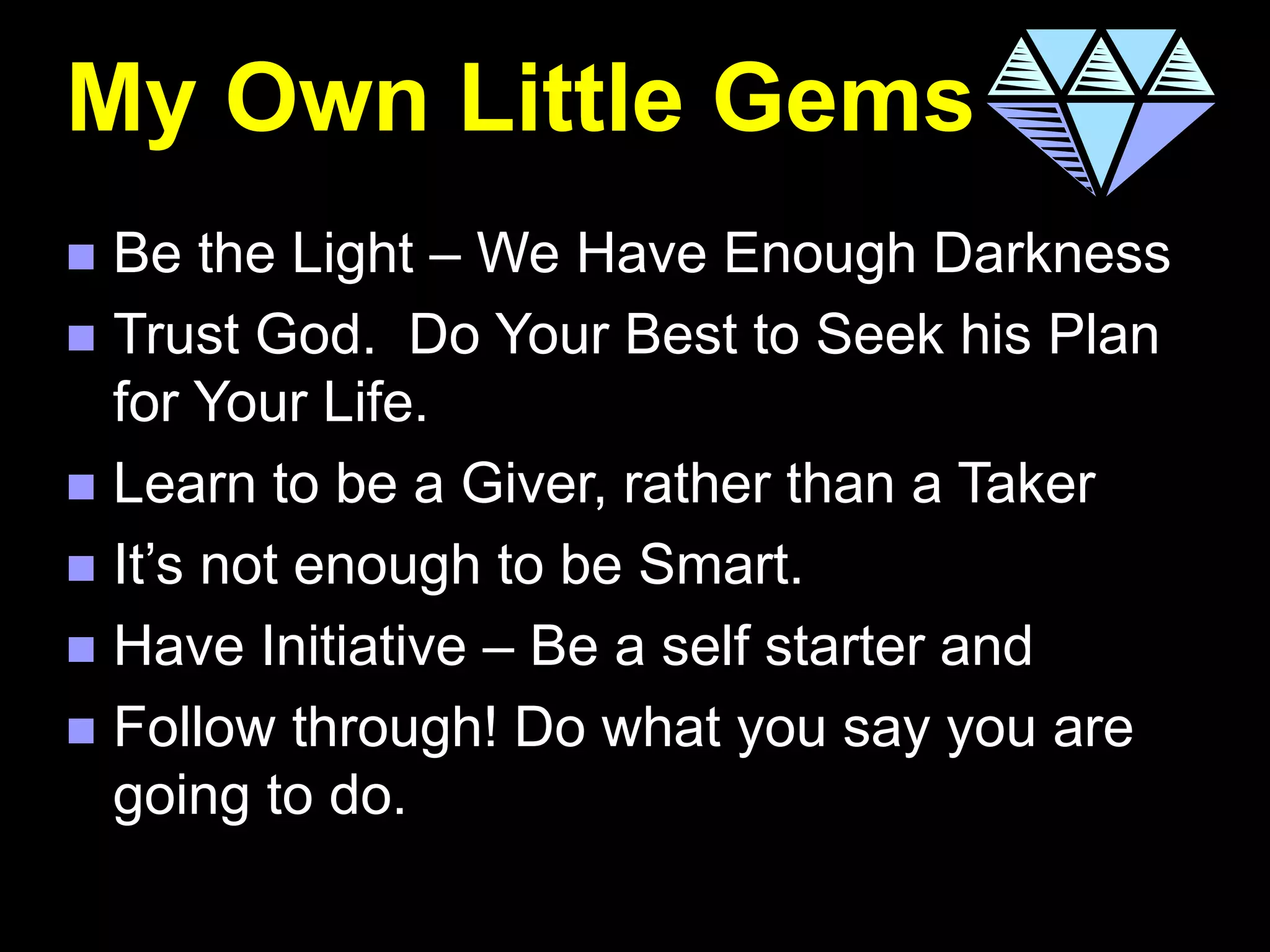 My Own Little Gems
 Be the Light – We Have Enough Darkness
 Trust God. Do Your Best to Seek his Plan
for Your Life.
 Learn to be a Giver, rather than a Taker
 It’s not enough to be Smart.
 Have Initiative – Be a self starter and
 Follow through! Do what you say you are
going to do.
 