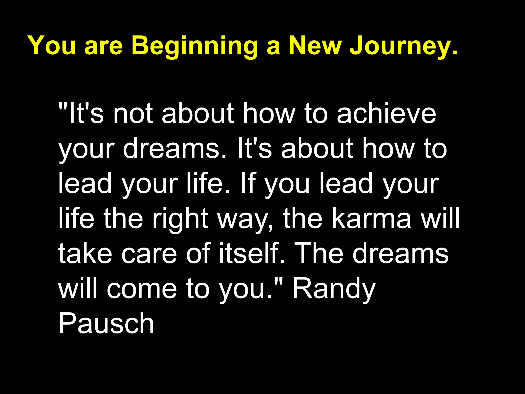 You are Beginning a New Journey.
"It's not about how to achieve
your dreams. It's about how to
lead your life. If you lead your
life the right way, the karma will
take care of itself. The dreams
will come to you." Randy
Pausch
 