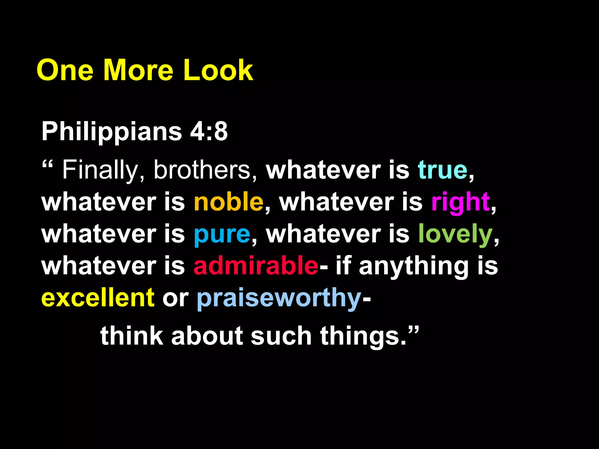 One More Look
Philippians 4:8
“ Finally, brothers, whatever is true,
whatever is noble, whatever is right,
whatever is pure, whatever is lovely,
whatever is admirable- if anything is
excellent or praiseworthy-
think about such things.”
 
