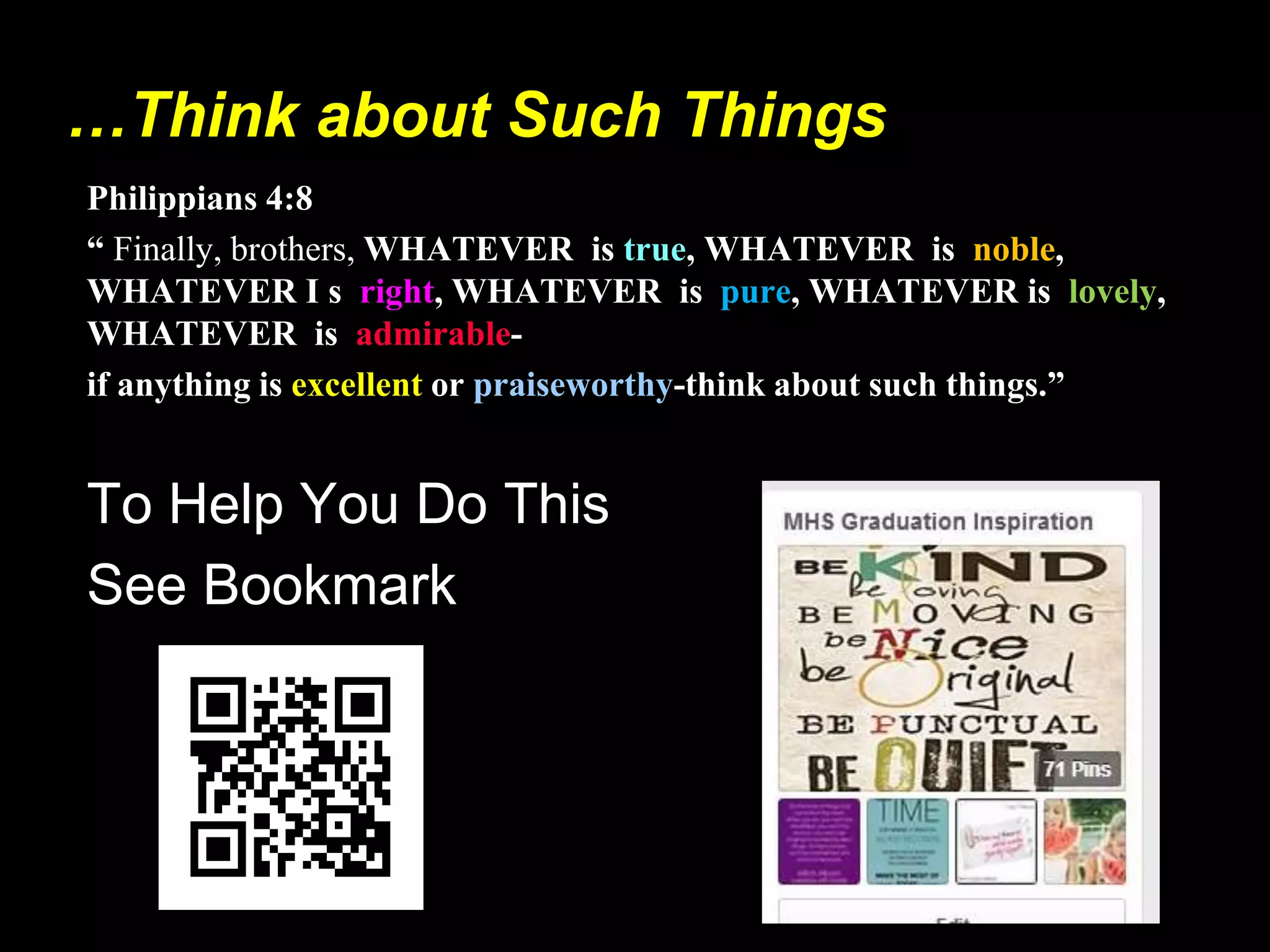 …Think about Such Things
Philippians 4:8
“ Finally, brothers, WHATEVER is true, WHATEVER is noble,
WHATEVER I s right, WHATEVER is pure, WHATEVER is lovely,
WHATEVER is admirable-
if anything is excellent or praiseworthy-think about such things.”
To Help You Do This
See Bookmark
 