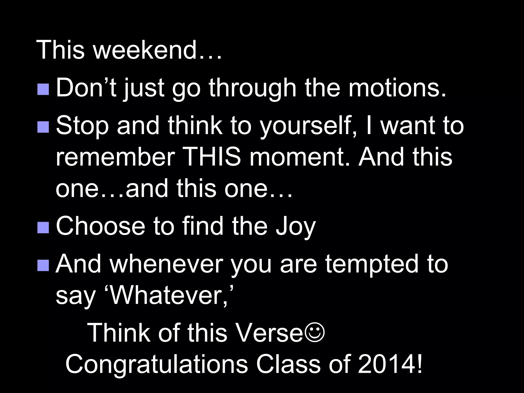 This weekend…
 Don’t just go through the motions.
 Stop and think to yourself, I want to
remember THIS moment. And this
one…and this one…
 Choose to find the Joy
 And whenever you are tempted to
say ‘Whatever,’
Think of this Verse
Congratulations Class of 2014!
 