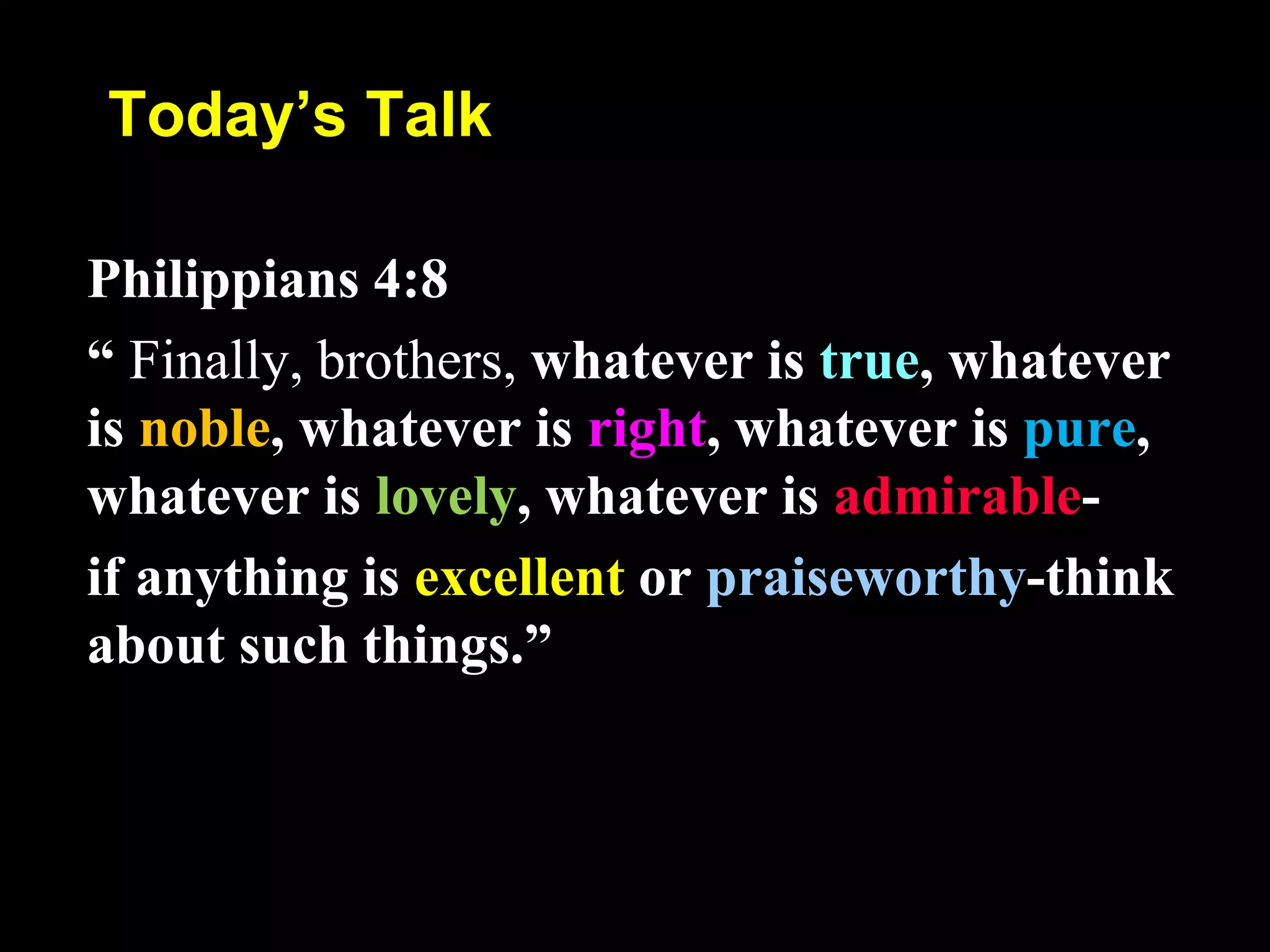 Today’s Talk
Philippians 4:8
“ Finally, brothers, whatever is true, whatever
is noble, whatever is right, whatever is pure,
whatever is lovely, whatever is admirable-
if anything is excellent or praiseworthy-think
about such things.”
 
