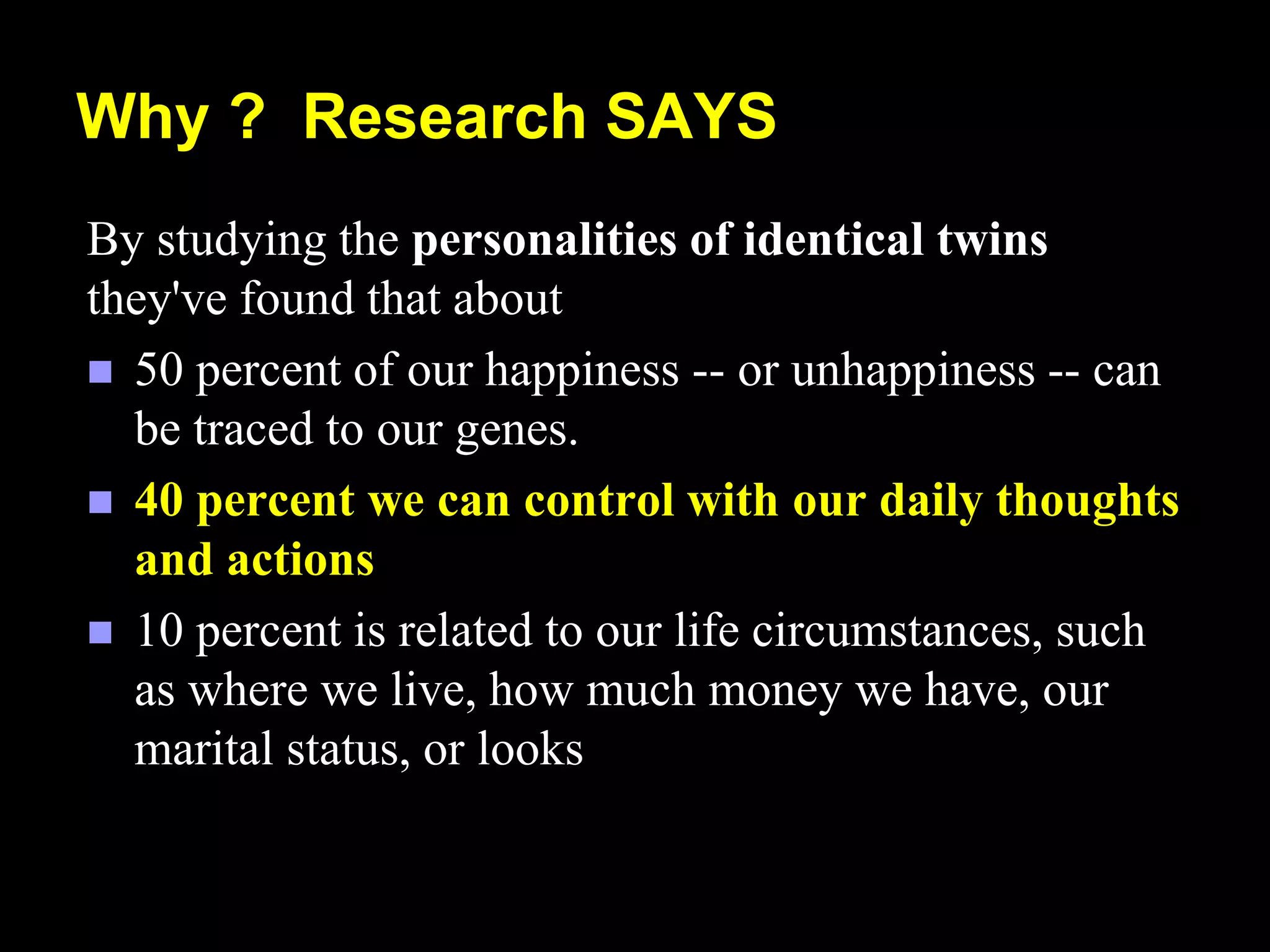 Why ? Research SAYS
By studying the personalities of identical twins
they've found that about
 50 percent of our happiness -- or unhappiness -- can
be traced to our genes.
 40 percent we can control with our daily thoughts
and actions
 10 percent is related to our life circumstances, such
as where we live, how much money we have, our
marital status, or looks
 