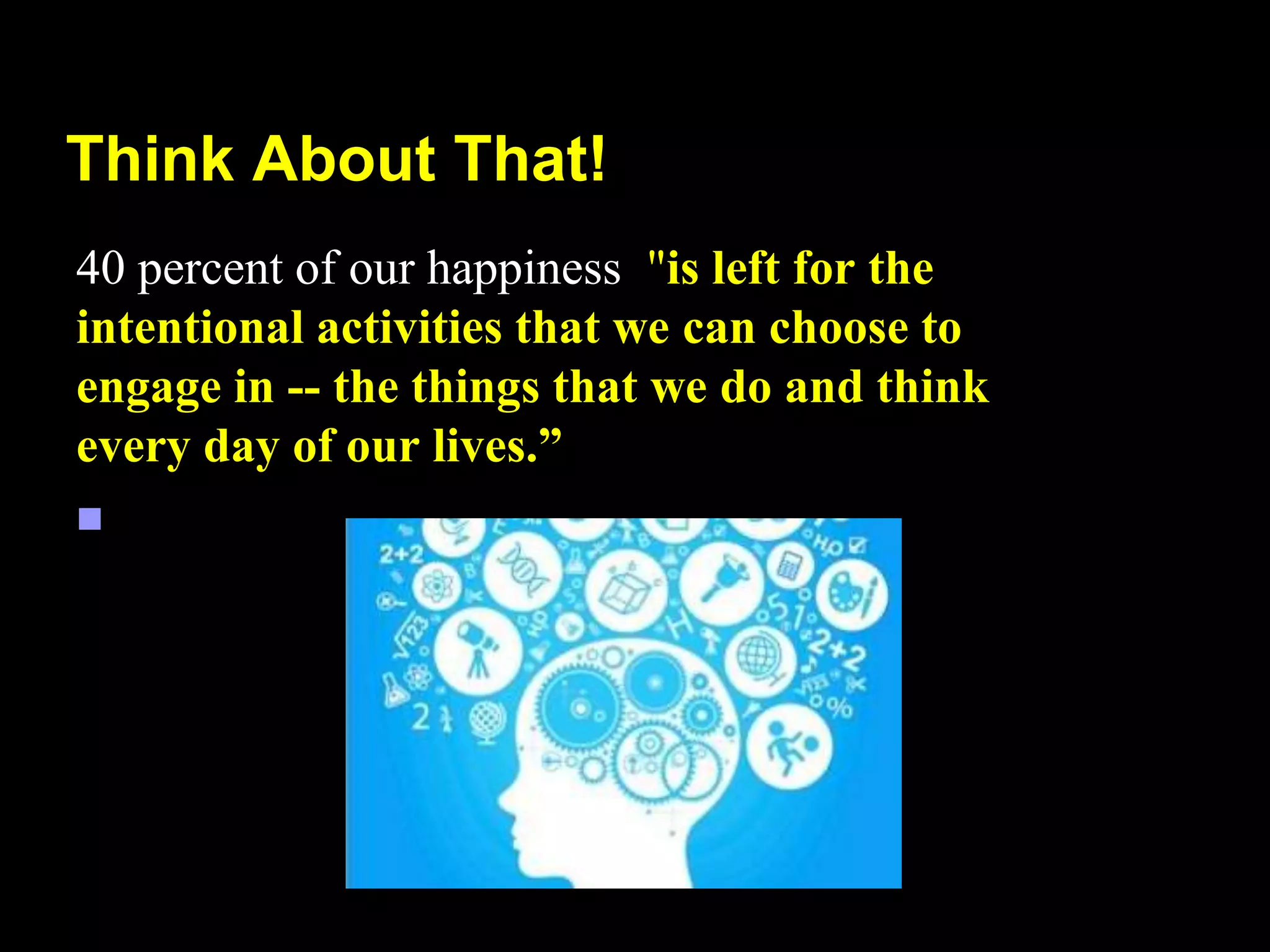 Think About That!
40 percent of our happiness "is left for the
intentional activities that we can choose to
engage in -- the things that we do and think
every day of our lives.”

 