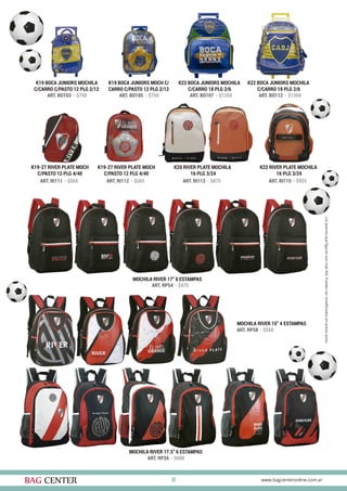 30
K19 BOCA JUNIORS MOCHILA
C/CARRO C/PASTO 12 PLG 2/12
K19-27 RIVER PLATE MOCH
C/PASTO 12 PLG 4/40
K19-27 RIVER PLATE MOCH
C/PASTO 12 PLG 4/40
K20 RIVER PLATE MOCHILA
16 PLG 3/24
K22 RIVER PLATE MOCHILA
16 PLG 3/24
K19 BOCA JUNIORS MOCH C/
CARRO C/PASTO 12 PLG 2/12
K22 BOCA JUNIORS MOCHILA
C/CARRO 18 PLG 2/6
K22 BOCA JUNIORS MOCHILA
C/CARRO 18 PLG 2/6
ART. BO103 - $750
ART. RI111 - $565 ART. RI112 - $565 ART. RI113 - $875 ART. RI115 - $925
ART. BO105 - $750 ART. BO107 - $1350 ART. BO112 - $1350
MOCHILA RIVER 17” 6 ESTAMPAS
ART. RP54 - $475
MOCHILA RIVER 15” 4 ESTAMPAS
ART. RP58 - $550
MOCHILA RIVER 17.5” 6 ESTAMPAS
ART. RP26 - $600
 