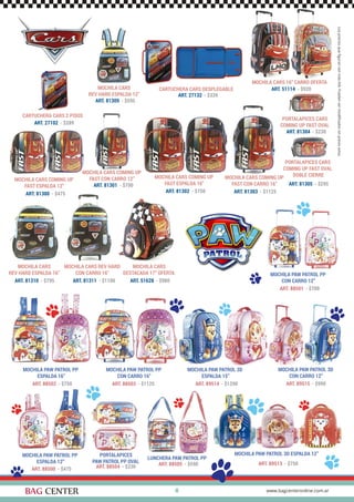 MOCHILA CARS
EV HARD ESPALDA 16”
41
MOCHILA PAW PATROL 3D ESPALDA 12”PORTALAPICES
PAW PATROL PP OVAL
LUNCHERA PAW PATROL PP
ART. 89513 - $750
ART. 88504 - $230 ART. 88505 - $590
MOCHILA PAW PATROL 3D
CON CARRO 12”
ART. 89515 - $990
MOCHILA PAW PATROL PP
ESPALDA 16”
MOCHILA PAW PATROL PP
CON CARRO 16”
ART. 88502 - $750 ART. 88503 - $1125
MOCHILA PAW PATROL 3D
ESPALDA 15”
ART. 89514 - $1290
MOCHILA PAW PATROL PP
ESPALDA 12”
MOCHILA PAW PATROL PP
CON CARRO 12”
ART. 88500 - $475
ART. 88501 - $700
PORTALAPICES CARS
COMING UP FAST OVAL
PORTALAPICES CARS
COMING UP FAST OVAL
DOBLE CIERRE
MOCHILA CARS
REV HARD ESPALDA 16”
MOCHILA CARS REV HARD
CON CARRO 16”
CARTUCHERA CARS 2 PISOS
MOCHILA CARS
DESTACADA 17” OFERTA
ART. 81304 - $230
ART. 81305 - $295
ART. 81310 - $795 ART. 81311 - $1100
ART. 27102 - $289
ART. 51628 - $980
MOCHILA CARS
REV HARD ESPALDA 12”
ART. 81309 - $595
MOCHILA CARS COMING UP
FAST ESPALDA 12”
MOCHILA CARS COMING UP
FAST CON CARRO 12” MOCHILA CARS COMING UP
FAST ESPALDA 16”
MOCHILA CARS COMING UP
FAST CON CARRO 16”
ART. 81300 - $475
ART. 81301 - $700
ART. 81302 - $750 ART. 81303 - $1125
MOCHILA CARS 16” CARRO OFERTA
ART. 51114 - $920CARTUCHERA CARS DESPLEGABLE
ART. 27132 - $339
 