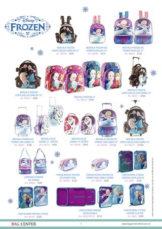 4
MOCHILA FROZEN
LENTEJUELAS CON CARRO 16”
Art. 88313 · $1450
MOCHILA FROZEN ICE
POWER ESPALDA 12”
Art. 88300 · $475
PORTALAPICES FROZEN
ICE POWER OVAL
Art. 88304 · $230
MOCHILA FROZEN
LENTEJUELAS CON CARRO 12”
Art. 88311 · $990
MOCHILA OLAF
CARRO 14¨OFERTA
Art. 69320 · $560
CARTUCHERA FROZEN
DESPLEGABLE
Art. 4632/46132 · $319
MOCHILA FROZEN ICE
POWER CON CARRO 12”
Art. 88301 · $700
PORTALAPICES FROZEN ICE
POWER OVAL DOBLE CIERRE
Art. 88305 · $295
MOCHILA FROZEN
LENTEJUELAS ESPALDA 16”
Art. 88312 · $990 MOCHILA FROZEN 16¨
Art. 89322 · $590
CARTUCHERA 3 PISOS
FROZEN GLITTER
Art. 4603 · $389
MOCHILA FROZEN ICE
POWER ESPALDA 16”
Art. 88302 · $750
LUNCHERA FROZEN
ICE POWER
Art. 88306 · $590
CARTUCHERA FROZEN 2 PISOS
Art. 46102 · $289
MOCHILA FROZEN ICE
POWER CON CARRO 16”
Art. 88303 · $1125
MOCHILA FROZEN
LENTEJUELAS ESPALDA 12”
Art. 88310 · $650
MOCHILA OLAF
CARRO 12¨ OFERTA
Art. 69319 · $460
CARTUCHERA 2 PISOS
FROZEN LENTEJUELAS
Art. 4647 · $345
 