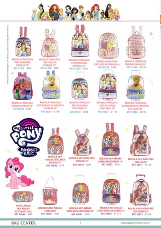 6
MOCHILA PRINCESAS
EXPLORADORAS
ESPALDA 12”
MOCHILA PRINCESAS
EXPLORADORAS RAPUNZEL
ESPALDA 16”
MOCHILA PRINCESAS
CORONA ESPALDA 16”
MOCHILA PRINCESAS
CORONA ESPALDA 16”
MOCHILA MLP
AMIGAS ESTELARES
ESPALDA 12”
PORTALAPICES
MLP AMIGAS
ESTELARES OVAL
LUNCHERA MLP AMIGAS
ESTELARES
MOCHILA MLP BORN FREE
ESPALDA 12”
MOCHILA MLP BORN FREE
ESPALDA 16”
MOCHILA MLP BORN FREE
CON CARRO 16”
MOCHILA MLP AMIGAS
ESTELARES CON CARRO 12”
MOCHILA MLP AMIGAS
ESTELARES ESPALDA 16”
MOCHILA MLP AMIGAS
ESTELARES CON CARRO 16”
ART. 81250 - $475
ART. 81261 - $750
ART. 81256 - $1150
ART. 60240 - $390
ART. 69600 - $475
ART. 69604 - $230 ART. 69605 - $590
ART. 69610 - $690 ART. 69611 - $1100
ART. 69612 - $1450ART. 69601 - $700
ART. 69602 - $750
ART. 69603 - $1.125,
MOCHILA PRINCESAS
EXPLORADORAS RAPUNZEL
CON CARRO 16”
MOCHILA PRINCESAS
LENTEJUELAS
ESPALDA 12”
MOCHILA PRINCESAS
LENTEJUELAS ESPALDA 16”
MOCHILA PRINCESAS
EXPLORADORAS
CON CARRO 12”
MOCHILA PRINCESAS
EXPLORADORAS
ESPALDA 16”
MOCHILA PRINCESAS
EXPLORADORAS
CON CARRO 16”
ART. 81262 - $1125
ART. 81258 - $650 ART. 81259 - $990
ART. 81251 - $700
ART. 81252 - $750
ART. 81253 - $1125
 