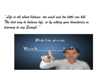 “Life is all about balance, too much and too little can kill.
The best way to balance life, is by setting your boundaries in
learning to say Enough.”
 