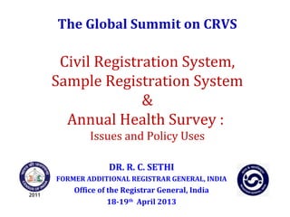 The Global Summit on CRVS
Civil Registration System,
Sample Registration System
&
Annual Health Survey :
Issues and Policy Uses
DR. R. C. SETHI
FORMER ADDITIONAL REGISTRAR GENERAL, INDIA
Office of the Registrar General, India
18-19th
April 2013
 