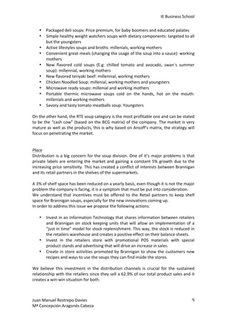IE	
  Business	
  School	
  
•
•
•
•
•
•
•
•
•
•

Packaged	
  deli	
  soups:	
  Price	
  premium,	
  for	
  baby	
  boomers	
  and	
  educated	
  palates	
  
Simple	
  healthy	
  weight	
  watchers	
  soups	
  with	
  dietary	
  components:	
  targeted	
  to	
  all	
  
but	
  the	
  youngsters	
  
Active	
  lifestyles	
  soups	
  and	
  broths:	
  millenials,	
  working	
  mothers	
  
Convenient	
   great	
   meals	
   (changing	
   the	
   usage	
   of	
   the	
   soup	
   into	
   a	
   sauce):	
   working	
  
mothers	
  
New	
   flavored	
   cold	
   soups	
   (E.g:	
   chilled	
   tomato	
   and	
   avocado,	
   swan´s	
   summer	
  
soup):	
  millennial,	
  working	
  mothers	
  
New	
  flavored	
  teriyaki	
  beef:	
  millennial,	
  working	
  mothers	
  
Chicken	
  Noodled	
  Soup:	
  millenial,	
  working	
  mothers	
  and	
  youngsters	
  
Microwave	
  ready	
  soups:	
  millenial	
  and	
  working	
  mothers	
  
Portable	
   thermic	
   microwave	
   soups	
   cold	
   on	
   the	
   hands,	
   hot	
   on	
   the	
   mouth:	
  
millenials	
  and	
  working	
  mothers	
  
Savory	
  and	
  tasty	
  tomato	
  meatballs	
  soup:	
  Youngsters	
  

	
  
On	
  the	
  other	
  hand,	
  the	
  RTE	
  soup	
  category	
  is	
  the	
  most	
  profitable	
  one	
  and	
  can	
  be	
  stated	
  
to	
  be	
  the	
  “cash	
  cow”	
  (based	
  on	
  the	
  BCG	
  matrix)	
  of	
  the	
  company.	
  The	
  market	
  is	
  very	
  
mature	
  as	
  well	
  as	
  the	
  products,	
  this	
  is	
  why	
  based	
  on	
  Ansoff’s	
  matrix,	
  the	
  strategy	
  will	
  
focus	
  on	
  penetrating	
  the	
  market.	
  
	
  
	
  
Place	
  
Distribution	
  is	
  a	
  big	
  concern	
  for	
  the	
  soup	
  division.	
  One	
  of	
  it’s	
  major	
  problems	
  is	
  that	
  
private	
   labels	
   are	
   entering	
   the	
   market	
   and	
   gaining	
   a	
   constant	
   5%	
   growth	
   due	
   to	
   the	
  
increasing	
  price	
  sensitivity.	
  This	
  has	
  created	
  a	
  conflict	
  of	
  interests	
  between	
  Brannigan	
  
and	
  its	
  retail	
  partners	
  in	
  the	
  shelves	
  of	
  the	
  supermarkets.	
  	
  
	
  
A	
  3%	
  of	
  shelf	
  space	
  has	
  been	
  reduced	
  on	
  a	
  yearly	
  basis,	
  even	
  though	
  it	
  is	
  not	
  the	
  major	
  
problem	
  the	
  company	
  is	
  facing,	
  it	
  is	
  a	
  symptom	
  that	
  must	
  be	
  put	
  into	
  consideration.	
  	
  
We	
   understand	
   that	
   incentives	
   must	
   be	
   offered	
   to	
   the	
   Retail	
   partners	
   to	
   keep	
   shelf	
  
space	
  for	
  Brannigan	
  soups,	
  especially	
  for	
  the	
  new	
  innovations	
  coming	
  up.	
  	
  
In	
  order	
  to	
  address	
  this	
  issue	
  we	
  propose	
  the	
  following	
  actions:	
  
	
  
• Invest	
  in	
  an	
  Information	
  Technology	
  that	
  shares	
  information	
  between	
  retailers	
  
and	
   Brannigan	
   on	
   stock	
   keeping	
   units	
   that	
   will	
   allow	
   an	
   implementation	
   of	
   a	
  
“just	
  in	
  time”	
  model	
  for	
  stock	
  replenishment.	
  This	
  way,	
  the	
  stock	
  is	
  reduced	
  in	
  
the	
  retailers	
  warehouse	
  and	
  creates	
  a	
  positive	
  effect	
  on	
  their	
  balance	
  sheets.	
  	
  
• Invest	
   in	
   the	
   retailers	
   store	
   with	
   promotional	
   POS	
   materials	
   with	
   special	
  
product	
  stands	
  and	
  advertising	
  that	
  will	
  drive	
  an	
  increase	
  in	
  sales.	
  
• Create	
   in	
   store	
   activities	
   promoted	
   by	
   Brannigan	
   to	
   show	
   the	
   customers	
   new	
  
recipes	
  and	
  ways	
  to	
  use	
  the	
  soups	
  they	
  can	
  find	
  inside	
  the	
  stores.	
  	
  
	
  
We	
   believe	
   this	
   investment	
   in	
   the	
   distribution	
   channels	
   is	
   crucial	
   for	
   the	
   sustained	
  
relationship	
  with	
  the	
  retailers	
  since	
  they	
  sell	
  a	
  62.9%	
  of	
  our	
  total	
  product	
  sales	
  and	
  it	
  
creates	
  a	
  win-­‐win	
  situation	
  for	
  both.	
  
	
  
	
  
Juan	
  Manuel	
  Restrepo	
  Davies	
  
Mª	
  Concepción	
  Aragonés	
  Cabeza	
  

9	
  

 
