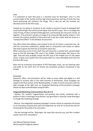 IE	
  Business	
  School	
  
	
  
Price	
  
It	
   is	
   important	
   to	
   state	
   that	
   price	
   is	
   a	
   sensitive	
   issue	
   for	
   Brannigan,	
   since	
   it	
   is	
   the	
  
current	
  leader	
  of	
  the	
  market	
  and	
  has	
  high	
  brand	
  awareness	
  and	
  top	
  of	
  mind,	
  the	
  new	
  
brand	
   positioning	
   will	
   reinforce	
   this	
   image.	
   This	
   is	
   why	
   we	
   will	
   not	
   increase	
   nor	
  
decrease	
  prices	
  for	
  the	
  RTE	
  soups.	
  
	
  
Instead	
   we	
   are	
   going	
   to	
   introduce	
   to	
   the	
   market	
   a	
   premium	
   brand	
   of	
   packaged	
   Deli	
  
soups	
  by	
  Brannigan	
  that	
  will	
  be	
  priced	
  higher	
  than	
  the	
  RTE	
  soups.	
  This	
  is	
  a	
  strategy	
  that	
  
mixes	
   Pricing,	
   Product	
   and	
   Brand	
   Management,	
   and	
   Knowing	
   the	
   Consumer	
   trends,	
   all	
  
together.	
  Price	
  premium	
  will	
  give	
  an	
  image	
  of	
  an	
  enhanced	
  high	
  quality	
  product,	
  it	
  will	
  
increase	
  the	
  product	
  portfolio	
  of	
  the	
  brand	
  and	
  it	
  will	
  also	
  create	
  what	
  we	
  know	
  as	
  a	
  
“Compromise	
  Effect”	
  in	
  the	
  behavior	
  of	
  consumers.	
  	
  
	
  
This	
   effect	
   states	
   that	
   adding	
   a	
   new	
   product	
   to	
   the	
   set	
   of	
   choices	
   a	
   consumer	
   has,	
   can	
  
shift	
   the	
   consumers	
   preferences,	
   people	
   tend	
   to	
   compromise	
   and	
   choose	
   an	
   option	
  
that	
  looks	
  superior	
  but	
  that	
  has	
  an	
  economic	
  value	
  also.	
  	
  
When	
  consumers	
  arrive	
  to	
  the	
  shelf,	
  they	
  will	
  encounter	
  a	
  market	
  with	
  a	
  private	
  label	
  
soup	
   on	
   the	
   left,	
   Brannigan	
   RTE	
   soup	
   in	
   the	
   middle,	
   and	
   Brannigan	
   Deli	
   Soup	
   in	
   the	
  
right.	
  They	
  will	
  most	
  probably	
  choose	
  the	
  RTE	
  soup	
  in	
  the	
  middle	
  since	
  it’s	
  the	
  safest	
  
choice.	
   It	
   gives	
   more	
   quality	
   than	
   the	
   private	
   label	
   at	
   a	
   more	
   affordable	
   price	
   than	
   the	
  
premium	
  deli	
  soup.	
  
	
  
Note	
   that	
   by	
   increasing	
   consumption	
   of	
   RTE	
   Brannigan	
   soups,	
   we	
   are	
   fostering	
   sales	
  
and	
   profit	
   on	
   the	
   short	
   term	
   to	
   finance	
   the	
   innovative	
   products	
   introduced	
   to	
   the	
  
market.	
  
	
  
	
  
Promotion	
  
Discounts,	
   offers,	
   and	
   promotions	
   will	
   be	
   made	
   on	
   mass	
   media	
   and	
   digital	
   as	
   a	
   Pull	
  
Strategy	
   to	
   increase	
   sales	
   in	
   the	
   retail	
   channels	
   of	
   distribution.	
   (Push	
   strategies	
   are	
  
stated	
  in	
  the	
  Place	
  section	
  of	
  the	
  Marketing	
  Mix).	
  In	
  order	
  to	
  reach	
  consumers	
  with	
  the	
  
right	
   message	
   at	
   the	
   right	
   time,	
   an	
   Integrated	
   Marketing	
   communications	
   campaign	
  
sketch	
  has	
  been	
  outlined	
  below	
  using	
  the	
  6M’s.	
  
	
  
Integrated	
  Marketing	
  communications	
  Plan	
  (6	
  m’s)	
  
-­‐	
   Market:	
   The	
   market’s	
   fragmentation	
   and	
   growing	
   new	
   trends,	
   combined	
   with	
   a	
  
decline	
  of	
  sales	
  in	
  Brannigan	
  Soup	
  division,	
  has	
  generated	
  a	
  necessity	
  inside	
  Brannigan	
  
to	
  change	
  the	
  marketing	
  strategy.	
  
	
  
-­‐	
  Mission:	
  The	
  integrated	
  marketing	
  campaign’s	
  mission	
  will	
  be	
  to	
  reposition	
  the	
  brand	
  
as	
  an	
  innovative	
  company	
  that	
  owns	
  the	
  leadership	
  not	
  only	
  for	
  its	
  brand	
  but	
  also	
  for	
  
increasing	
  the	
  life	
  quality	
  of	
  its	
  consumers.	
  
	
  
-­‐	
  The	
  key	
  message	
  will	
  be:	
  “Brannigan,	
  the	
  soup	
  that	
  cares	
  for	
  you,	
  just	
  like	
  a	
  mother	
  
would,	
  every	
  time,	
  everywhere”.	
  	
  

Juan	
  Manuel	
  Restrepo	
  Davies	
  
Mª	
  Concepción	
  Aragonés	
  Cabeza	
  

10	
  

 