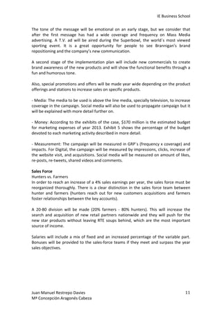 IE	
  Business	
  School	
  
The	
   tone	
   of	
   the	
   message	
   will	
   be	
   emotional	
   on	
   an	
   early	
   stage,	
   but	
   we	
   consider	
   that	
  
after	
   the	
   first	
   message	
   has	
   had	
   a	
   wide	
   coverage	
   and	
   frequency	
   on	
   Mass	
   Media	
  
advertising.	
   A	
   T.V.	
   ad	
   will	
   be	
   aired	
   during	
   the	
   Superbowl,	
   the	
   world´s	
   most	
   viewed	
  
sporting	
   event.	
   It	
   is	
   a	
   great	
   opportunity	
   for	
   people	
   to	
   see	
   Brannigan’s	
   brand	
  
repositioning	
  and	
  the	
  company’s	
  new	
  communication.	
  
	
  
A	
   second	
   stage	
   of	
   the	
   implementation	
   plan	
   will	
   include	
   new	
   commercials	
   to	
   create	
  
brand	
  awareness	
  of	
  the	
  new	
  products	
  and	
  will	
  show	
  the	
  functional	
  benefits	
  through	
  a	
  
fun	
  and	
  humorous	
  tone.	
  	
  
	
  
Also,	
  special	
  promotions	
  and	
  offers	
  will	
  be	
  made	
  year	
  wide	
  depending	
  on	
  the	
  product	
  
offerings	
  and	
  stations	
  to	
  increase	
  sales	
  on	
  specific	
  products.	
  
	
  
-­‐	
  Media:	
  The	
  media	
  to	
  be	
  used	
  is	
  above	
  the	
  line	
  media,	
  specially	
  television,	
  to	
  increase	
  
coverage	
   in	
   the	
   campaign.	
   Social	
   media	
   will	
   also	
   be	
   used	
   to	
   propagate	
   campaign	
   but	
   it	
  
will	
  be	
  explained	
  with	
  more	
  detail	
  further	
  on.	
  	
  
	
  
-­‐	
   Money:	
   According	
  to	
   the	
  exhibits	
   of	
  the	
  case,	
  $170	
   million	
   is	
   the	
  estimated	
  budget	
  
for	
   marketing	
   expenses	
   of	
   year	
   2013.	
   Exhibit	
   5	
   shows	
   the	
   percentage	
   of	
   the	
   budget	
  
devoted	
  to	
  each	
  marketing	
  activity	
  described	
  in	
  more	
  detail.	
  
	
  
-­‐	
  Measurement:	
  The	
  campaign	
  will	
  be	
  measured	
  in	
  GRP´s	
  (frequency	
  x	
  coverage)	
  and	
  
impacts.	
  For	
  Digital,	
  the	
  campaign	
  will	
  be	
  measured	
  by	
  impressions,	
  clicks,	
  increase	
  of	
  
the	
  website	
  visit,	
  and	
  acquisitions.	
  Social	
  media	
  will	
  be	
  measured	
  on	
  amount	
  of	
  likes,	
  
re-­‐posts,	
  re-­‐tweets,	
  shared	
  videos	
  and	
  comments.	
  
	
  
Sales	
  Force	
  	
  
Hunters	
  vs.	
  Farmers	
  
In	
  order	
  to	
  reach	
  an	
  increase	
  of	
  a	
  4%	
  sales	
  earnings	
  per	
  year,	
  the	
  sales	
  force	
  must	
  be	
  
reorganized	
   thoroughly.	
   There	
   is	
   a	
   clear	
   distinction	
   in	
   the	
   sales	
   force	
   team	
   between	
  
hunter	
   and	
   farmers	
   (hunters	
   reach	
   out	
   for	
   new	
   customers	
   acquisitions	
   and	
   farmers	
  
foster	
  relationships	
  between	
  the	
  key	
  accounts).	
  	
  
	
  
A	
   20-­‐80	
   division	
   will	
   be	
   made	
   (20%	
   farmers	
   -­‐	
   80%	
   hunters).	
   This	
   will	
   increase	
   the	
  
search	
   and	
   acquisition	
   of	
   new	
   retail	
   partners	
   nationwide	
   and	
   they	
   will	
   push	
   for	
   the	
  
new	
   star	
   products	
   without	
   leaving	
   RTE	
   soups	
   behind,	
   which	
   are	
   the	
   most	
   important	
  
source	
  of	
  income.	
  	
  
	
  
Salaries	
   will	
   include	
   a	
   mix	
   of	
   fixed	
   and	
   an	
   increased	
   percentage	
   of	
   the	
   variable	
   part.	
  
Bonuses	
   will	
   be	
   provided	
   to	
   the	
   sales-­‐force	
   teams	
   if	
   they	
   meet	
   and	
   surpass	
   the	
   year	
  
sales	
  objectives.	
  	
  
	
  
	
  
	
  
	
  
	
  
	
  
Juan	
  Manuel	
  Restrepo	
  Davies	
  
Mª	
  Concepción	
  Aragonés	
  Cabeza	
  

11	
  

 