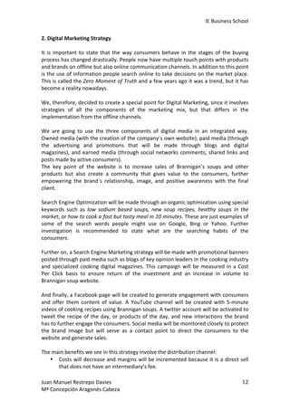 IE	
  Business	
  School	
  
2.	
  Digital	
  Marketing	
  Strategy	
  
	
  
It	
   is	
   important	
   to	
   state	
   that	
   the	
   way	
   consumers	
   behave	
   in	
   the	
   stages	
   of	
   the	
   buying	
  
process	
   has	
   changed	
   drastically.	
   People	
   now	
   have	
   multiple	
   touch	
   points	
   with	
   products	
  
and	
  brands	
  on	
  offline	
  but	
  also	
  online	
  communication	
  channels.	
  In	
  addition	
  to	
  this	
  point	
  
is	
  the	
  use	
  of	
  information	
  people	
  search	
  online	
  to	
  take	
  decisions	
  on	
  the	
  market	
  place.	
  
This	
  is	
  called	
  the	
  Zero	
  Moment	
  of	
  Truth	
  and	
  a	
  few	
  years	
  ago	
  it	
  was	
  a	
  trend,	
  but	
  it	
  has	
  
become	
  a	
  reality	
  nowadays.	
  
	
  
We,	
   therefore,	
   decided	
   to	
   create	
   a	
   special	
   point	
   for	
   Digital	
   Marketing,	
   since	
   it	
   involves	
  
strategies	
   of	
   all	
   the	
   components	
   of	
   the	
   marketing	
   mix,	
   but	
   that	
   differs	
   in	
   the	
  
implementation	
  from	
  the	
  offline	
  channels.	
  
	
  
We	
   are	
   going	
   to	
   use	
   the	
   three	
   components	
   of	
   digital	
   media	
   in	
   an	
   integrated	
   way.	
  
Owned	
   media	
   (with	
   the	
   creation	
   of	
   the	
   company´s	
   own	
   website),	
   paid	
   media	
   (through	
  
the	
   advertising	
   and	
   promotions	
   that	
   will	
   be	
   made	
   through	
   blogs	
   and	
   digital	
  
magazines),	
   and	
   earned	
   media	
   (through	
   social	
   networks	
   comments,	
   shared	
   links	
   and	
  
posts	
  made	
  by	
  active	
  consumers).	
  
The	
   key	
   point	
   of	
   the	
   website	
   is	
   to	
   increase	
   sales	
   of	
   Brannigan’s	
   soups	
   and	
   other	
  
products	
   but	
   also	
   create	
   a	
   community	
   that	
   gives	
   value	
   to	
   the	
   consumers,	
   further	
  
empowering	
   the	
   brand´s	
   relationship,	
   image,	
   and	
   positive	
   awareness	
   with	
   the	
   final	
  
client.	
  	
  
	
  
Search	
  Engine	
  Optimization	
  will	
  be	
  made	
  through	
  an	
  organic	
  optimization	
  using	
  special	
  
keywords	
   such	
   as	
   low	
   sodium	
   based	
   soups,	
   new	
   soup	
   recipes,	
   healthy	
   soups	
   in	
   the	
  
market,	
  or	
  how	
  to	
  cook	
  a	
  fast	
  but	
  tasty	
  meal	
  in	
  10	
  minutes.	
  These	
  are	
  just	
  examples	
  of	
  
some	
   of	
   the	
   search	
   words	
   people	
   might	
   use	
   on	
   Google,	
   Bing	
   or	
   Yahoo.	
   Further	
  
investigation	
   is	
   recommended	
   to	
   state	
   what	
   are	
   the	
   searching	
   habits	
   of	
   the	
  
consumers.	
  
	
  
Further	
  on,	
  a	
  Search	
  Engine	
  Marketing	
  strategy	
  will	
  be	
  made	
  with	
  promotional	
  banners	
  
posted	
  through	
  paid	
  media	
  such	
  as	
  blogs	
  of	
  key	
  opinion	
  leaders	
  in	
  the	
  cooking	
  industry	
  
and	
   specialized	
   cooking	
   digital	
   magazines.	
   This	
   campaign	
   will	
   be	
   measured	
   in	
   a	
   Cost	
  
Per	
   Click	
   basis	
   to	
   ensure	
   return	
   of	
   the	
   investment	
   and	
   an	
   increase	
   in	
   volume	
   to	
  
Brannigan	
  soup	
  website.	
  
	
  
And	
  finally,	
  a	
  Facebook	
  page	
  will	
  be	
  created	
  to	
  generate	
  engagement	
  with	
  consumers	
  
and	
   offer	
   them	
   content	
   of	
   value.	
   A	
   YouTube	
   channel	
   will	
   be	
   created	
   with	
   5-­‐minute	
  
videos	
   of	
   cooking	
   recipes	
   using	
   Brannigan	
   soups.	
   A	
   twitter	
   account	
   will	
   be	
   activated	
   to	
  
tweet	
   the	
   recipe	
   of	
   the	
   day,	
   or	
   products	
   of	
   the	
   day,	
   and	
   new	
   interactions	
   the	
   brand	
  
has	
  to	
  further	
  engage	
  the	
  consumers.	
  Social	
  media	
  will	
  be	
  monitored	
  closely	
  to	
  protect	
  
the	
   brand	
   image	
   but	
   will	
   serve	
   as	
   a	
   contact	
   point	
   to	
   direct	
   the	
   consumers	
   to	
   the	
  
website	
  and	
  generate	
  sales.	
  
	
  
The	
  main	
  benefits	
  we	
  see	
  in	
  this	
  strategy	
  involve	
  the	
  distribution	
  channel:	
  
• Costs	
  will	
  decrease	
  and	
  margins	
  will	
  be	
  incremented	
  because	
  it	
  is	
  a	
  direct	
  sell	
  
that	
  does	
  not	
  have	
  an	
  intermediary’s	
  fee.	
  	
  
Juan	
  Manuel	
  Restrepo	
  Davies	
  
Mª	
  Concepción	
  Aragonés	
  Cabeza	
  

12	
  

 