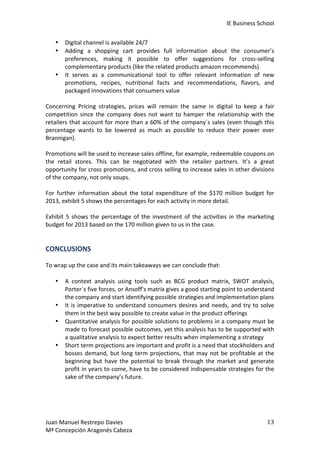 IE	
  Business	
  School	
  
•
•

•

Digital	
  channel	
  is	
  available	
  24/7	
  	
  
Adding	
   a	
   shopping	
   cart	
   provides	
   full	
   information	
   about	
   the	
   consumer’s	
  
preferences,	
   making	
   it	
   possible	
   to	
   offer	
   suggestions	
   for	
   cross-­‐selling	
  
complementary	
  products	
  (like	
  the	
  related	
  products	
  amazon	
  recommends)	
  
It	
   serves	
   as	
   a	
   communicational	
   tool	
   to	
   offer	
   relevant	
   information	
   of	
   new	
  
promotions,	
   recipes,	
   nutritional	
   facts	
   and	
   recommendations,	
   flavors,	
   and	
  
packaged	
  innovations	
  that	
  consumers	
  value	
  

	
  
Concerning	
   Pricing	
   strategies,	
   prices	
   will	
   remain	
   the	
   same	
   in	
   digital	
   to	
   keep	
   a	
   fair	
  
competition	
   since	
   the	
   company	
   does	
   not	
   want	
   to	
   hamper	
   the	
   relationship	
   with	
   the	
  
retailers	
  that	
  account	
  for	
  more	
  than	
  a	
  60%	
  of	
  the	
  company´s	
  sales	
  (even	
  though	
  this	
  
percentage	
   wants	
   to	
   be	
   lowered	
   as	
   much	
   as	
   possible	
   to	
   reduce	
   their	
   power	
   over	
  
Brannigan).	
  
	
  
Promotions	
  will	
  be	
  used	
  to	
  increase	
  sales	
  offline,	
  for	
  example,	
  redeemable	
  coupons	
  on	
  
the	
   retail	
   stores.	
   This	
   can	
   be	
   negotiated	
   with	
   the	
   retailer	
   partners.	
   It’s	
   a	
   great	
  
opportunity	
  for	
  cross	
  promotions,	
  and	
  cross	
  selling	
  to	
  increase	
  sales	
  in	
  other	
  divisions	
  
of	
  the	
  company,	
  not	
  only	
  soups.	
  
	
  
For	
   further	
   information	
   about	
   the	
   total	
   expenditure	
   of	
   the	
   $170	
   million	
   budget	
   for	
  
2013,	
  exhibit	
  5	
  shows	
  the	
  percentages	
  for	
  each	
  activity	
  in	
  more	
  detail.	
  
	
  
Exhibit	
   5	
   shows	
   the	
   percentage	
   of	
   the	
   investment	
   of	
   the	
   activities	
   in	
   the	
   marketing	
  
budget	
  for	
  2013	
  based	
  on	
  the	
  170	
  million	
  given	
  to	
  us	
  in	
  the	
  case.	
  
	
  
	
  

CONCLUSIONS	
  

	
  
To	
  wrap	
  up	
  the	
  case	
  and	
  its	
  main	
  takeaways	
  we	
  can	
  conclude	
  that:	
  
	
  
• A	
   context	
   analysis	
   using	
   tools	
   such	
   as	
   BCG	
   product	
   matrix,	
   SWOT	
   analysis,	
  
Porter´s	
  five	
  forces,	
  or	
  Ansoff’s	
  matrix	
  gives	
  a	
  good	
  starting	
  point	
  to	
  understand	
  
the	
  company	
  and	
  start	
  identifying	
  possible	
  strategies	
  and	
  implementation	
  plans	
  
• It	
   is	
   imperative	
   to	
   understand	
   consumers	
   desires	
   and	
   needs,	
   and	
   try	
   to	
   solve	
  
them	
  in	
  the	
  best	
  way	
  possible	
  to	
  create	
  value	
  in	
  the	
  product	
  offerings	
  
• Quantitative	
  analysis	
  for	
  possible	
  solutions	
  to	
  problems	
  in	
  a	
  company	
  must	
  be	
  
made	
   to	
   forecast	
   possible	
   outcomes,	
   yet	
   this	
   analysis	
   has	
   to	
   be	
   supported	
   with	
  
a	
  qualitative	
  analysis	
  to	
  expect	
  better	
  results	
  when	
  implementing	
  a	
  strategy	
  
• Short	
  term	
  projections	
  are	
  important	
  and	
  profit	
  is	
  a	
  need	
  that	
  stockholders	
  and	
  
bosses	
   demand,	
   but	
   long	
   term	
   projections,	
   that	
   may	
   not	
   be	
   profitable	
   at	
   the	
  
beginning	
   but	
   have	
   the	
   potential	
   to	
   break	
   through	
   the	
   market	
   and	
   generate	
  
profit	
  in	
  years	
  to	
  come,	
  have	
  to	
  be	
  considered	
  indispensable	
  strategies	
  for	
  the	
  
sake	
  of	
  the	
  company’s	
  future.	
  
	
  
	
  
	
  
	
  
Juan	
  Manuel	
  Restrepo	
  Davies	
  
Mª	
  Concepción	
  Aragonés	
  Cabeza	
  

13	
  

 