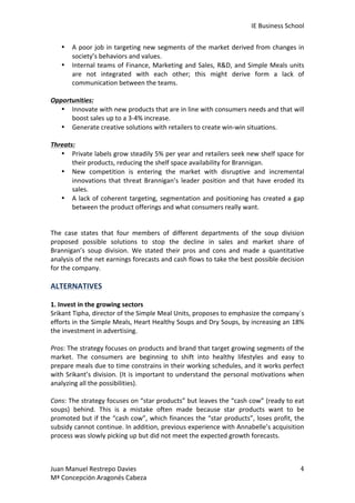IE	
  Business	
  School	
  
•
•

A	
   poor	
   job	
   in	
   targeting	
   new	
   segments	
   of	
   the	
   market	
   derived	
   from	
   changes	
   in	
  
society’s	
  behaviors	
  and	
  values.	
  
Internal	
   teams	
   of	
   Finance,	
   Marketing	
   and	
   Sales,	
   R&D,	
   and	
   Simple	
   Meals	
   units	
  
are	
   not	
   integrated	
   with	
   each	
   other;	
   this	
   might	
   derive	
   form	
   a	
   lack	
   of	
  
communication	
  between	
  the	
  teams.	
  

	
  
Opportunities:	
  
• Innovate	
  with	
  new	
  products	
  that	
  are	
  in	
  line	
  with	
  consumers	
  needs	
  and	
  that	
  will	
  
boost	
  sales	
  up	
  to	
  a	
  3-­‐4%	
  increase.	
  
• Generate	
  creative	
  solutions	
  with	
  retailers	
  to	
  create	
  win-­‐win	
  situations.	
  
	
  
Threats:	
  
• Private	
  labels	
  grow	
  steadily	
  5%	
  per	
  year	
  and	
  retailers	
  seek	
  new	
  shelf	
  space	
  for	
  
their	
  products,	
  reducing	
  the	
  shelf	
  space	
  availability	
  for	
  Brannigan.	
  
• New	
   competition	
   is	
   entering	
   the	
   market	
   with	
   disruptive	
   and	
   incremental	
  
innovations	
   that	
   threat	
   Brannigan’s	
   leader	
   position	
   and	
   that	
   have	
   eroded	
   its	
  
sales.	
  
• A	
   lack	
   of	
   coherent	
   targeting,	
   segmentation	
   and	
   positioning	
   has	
   created	
   a	
   gap	
  
between	
  the	
  product	
  offerings	
  and	
  what	
  consumers	
  really	
  want.	
  
	
  
	
  
The	
   case	
   states	
   that	
   four	
   members	
   of	
   different	
   departments	
   of	
   the	
   soup	
   division	
  
proposed	
   possible	
   solutions	
   to	
   stop	
   the	
   decline	
   in	
   sales	
   and	
   market	
   share	
   of	
  
Brannigan’s	
   soup	
   division.	
   We	
   stated	
   their	
   pros	
   and	
   cons	
   and	
   made	
   a	
   quantitative	
  
analysis	
   of	
   the	
   net	
   earnings	
   forecasts	
   and	
   cash	
   flows	
   to	
   take	
   the	
   best	
   possible	
   decision	
  
for	
  the	
  company.	
  
	
  

ALTERNATIVES	
  

	
  
1.	
  Invest	
  in	
  the	
  growing	
  sectors	
  
Srikant	
  Tipha,	
  director	
  of	
  the	
  Simple	
  Meal	
  Units,	
  proposes	
  to	
  emphasize	
  the	
  company´s	
  
efforts	
  in	
  the	
  Simple	
  Meals,	
  Heart	
  Healthy	
  Soups	
  and	
  Dry	
  Soups,	
  by	
  increasing	
  an	
  18%	
  
the	
  investment	
  in	
  advertising.	
  	
  
	
  
Pros:	
   The	
   strategy	
   focuses	
   on	
   products	
   and	
   brand	
   that	
   target	
   growing	
   segments	
   of	
   the	
  
market.	
   The	
   consumers	
   are	
   beginning	
   to	
   shift	
   into	
   healthy	
   lifestyles	
   and	
   easy	
   to	
  
prepare	
  meals	
  due	
  to	
  time	
  constrains	
  in	
  their	
  working	
  schedules,	
  and	
  it	
  works	
  perfect	
  
with	
   Srikant’s	
   division.	
   (It	
   is	
   important	
   to	
   understand	
   the	
   personal	
   motivations	
   when	
  
analyzing	
  all	
  the	
  possibilities).	
  
	
  
Cons:	
  The	
  strategy	
  focuses	
  on	
  “star	
  products”	
  but	
  leaves	
  the	
  “cash	
  cow”	
  (ready	
  to	
  eat	
  
soups)	
   behind.	
   This	
   is	
   a	
   mistake	
   often	
   made	
   because	
   star	
   products	
   want	
   to	
   be	
  
promoted	
  but	
  if	
  the	
  “cash	
  cow”,	
  which	
  finances	
  the	
  “star	
  products”,	
  loses	
  profit,	
  the	
  
subsidy	
   cannot	
   continue.	
   In	
   addition,	
   previous	
   experience	
   with	
   Annabelle’s	
   acquisition	
  
process	
  was	
  slowly	
  picking	
  up	
  but	
  did	
  not	
  meet	
  the	
  expected	
  growth	
  forecasts.	
  
	
  
Juan	
  Manuel	
  Restrepo	
  Davies	
  
Mª	
  Concepción	
  Aragonés	
  Cabeza	
  

4	
  

 