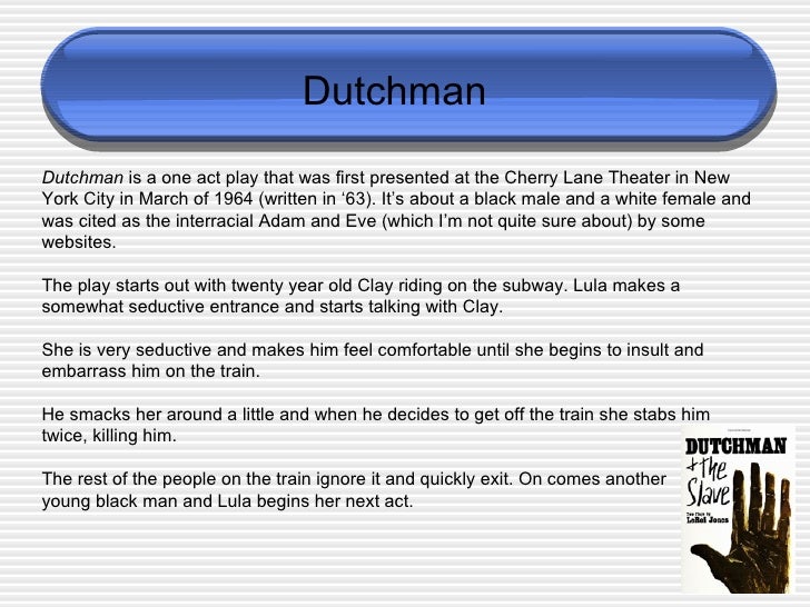 an analysis of dutchman a one act play by amiri baraka In black and white amiri baraka’s titled “dutchman,” jones’s one-act work was more or less the white woman and the black man who are the play’s. an analysis of dutchman a one act play by amiri baraka In black and white amiri baraka’s titled “dutchman,” jones’s one-act work was more or less the white woman and the black man who are the play’s.