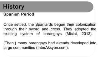 History
Spanish Period
Once settled, the Spaniards begun their colonization
through their sword and cross. They adopted the
existing system of barangays (Miclat, 2012).
(Then,) many barangays had already developed into
large communities (InterAksyon.com).
 