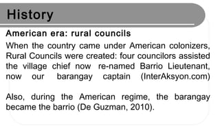 History
American era: rural councils
When the country came under American colonizers,
Rural Councils were created: four councilors assisted
the village chief now  re-named Barrio Lieutenant,
now our  barangay captain (InterAksyon.com)
Also, during the American regime, the barangay
became the barrio (De Guzman, 2010).
 