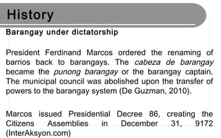 History
Barangay under dictatorship
President Ferdinand Marcos ordered the renaming of
barrios back to barangays. The cabeza de barangay
became the punong barangay or the barangay captain.
The municipal council was abolished upon the transfer of
powers to the barangay system (De Guzman, 2010).
Marcos issued Presidential Decree 86, creating the
Citizens Assemblies in December 31, 9172
(InterAksyon.com)
 