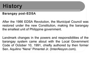 History
Barangay post-EDSA
After the 1986 EDSA Revolution, the Municipal Council was
restored under the new Constitution, making the barangay
the smallest unit of Philippine government.
Landmark changes in the powers and responsibilities of the
barangay system came about with the Local Government
Code of October 10, 1991, chiefly authored by then former
Sen. Aquilino “Nene” Pimentel Jr. (InterAksyon.com).
 