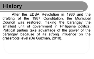 History
After the EDSA Revolution in 1986 and the
drafting of the 1987 Constitution, the Municipal
Council was restored, making the barangay the
smallest unit of government in Philippine politics.
Political parties take advantage of the power of the
barangay because of its strong influence on the
grassroots level (De Guzman, 2010).
 
