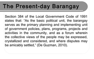 The Present-day Barangay
Section 384 of the Local Government Code of 1991
states that: “As the basic political unit, the barangay
serves as the primary planning and implementing unit
of government policies, plans, programs, projects and
activities in the community, and as a forum wherein
the collective views of the people may be expressed,
crystallized and considered, and where disputes may
be amicably settled,” (De Guzman, 2010).
 