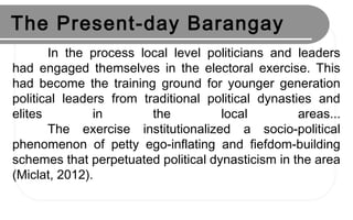 The Present-day Barangay
In the process local level politicians and leaders
had engaged themselves in the electoral exercise. This
had become the training ground for younger generation
political leaders from traditional political dynasties and
elites in the local areas...
The exercise institutionalized a socio-political
phenomenon of petty ego-inflating and fiefdom-building
schemes that perpetuated political dynasticism in the area
(Miclat, 2012).
 