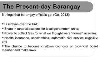 The Present-day Barangay
5 things that barangay officials get (Go, 2013):
Discretion over the IRA;
Share in other allocations for local government units;
Power to collect fees for what we thought were “normal” activities;
Health insurance, scholarships, automatic civil service eligibility;
and
The chance to become city/town councilor or provincial board
member and make laws
 