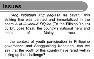 Issues
“Ang kabataan ang pag-asa ng bayan,” this
striking line was penned and immortalized in the
poem A la Juventud Filipina (To the Filipino Youth)
by Dr. Jose Rizal, the country’s national hero and
pride of Malay race.
In the context of youth participation in Philippine
governance and Sangguniang Kabataan, can we
say that the youth of this country have fared well in
taking up that challenge?
 