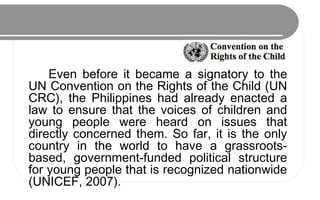 Even before it became a signatory to the
UN Convention on the Rights of the Child (UN
CRC), the Philippines had already enacted a
law to ensure that the voices of children and
young people were heard on issues that
directly concerned them. So far, it is the only
country in the world to have a grassroots-
based, government-funded political structure
for young people that is recognized nationwide
(UNICEF, 2007).
 